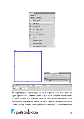 49
As propriedades de nossa Layer. Da caixa de propriedades são o nome da
layer. A propriedade Overflow é como a Layer vai se comportar no documento,
o padrão é visível, mas podemos definir ela como Hidden (escondida), existe
esse recurso, pois podemos através de scripts deixar ela visível em através de
botões, textos e imagens. Scroll (com barras de rolagem), que manterá barras
 
