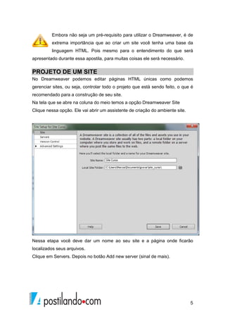 5
Embora não seja um pré-requisito para utilizar o Dreamweaver, é de
extrema importância que ao criar um site você tenha uma base da
linguagem HTML. Pois mesmo para o entendimento do que será
apresentado durante essa apostila, para muitas coisas ele será necessário.
PROJETO DE UM SITE
No Dreamweaver podemos editar páginas HTML únicas como podemos
gerenciar sites, ou seja, controlar todo o projeto que está sendo feito, o que é
recomendado para a construção de seu site.
Na tela que se abre na coluna do meio temos a opção Dreamweaver Site
Clique nessa opção. Ele vai abrir um assistente de criação do ambiente site.
Nessa etapa você deve dar um nome ao seu site e a página onde ficarão
localizados seus arquivos.
Clique em Servers. Depois no botão Add new server (sinal de mais).
 