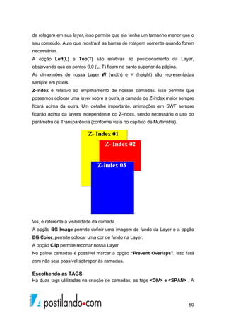 50
de rolagem em sua layer, isso permite que ela tenha um tamanho menor que o
seu conteúdo. Auto que mostrará as barras de rolagem somente quando forem
necessárias.
A opção Left(L) e Top(T) são relativas ao posicionamento da Layer,
observando que os pontos 0,0 (L, T) ficam no canto superior da página.
As dimensões de nossa Layer W (width) e H (height) são representadas
sempre em pixels.
Z-index é relativo ao empilhamento de nossas camadas, isso permite que
possamos colocar uma layer sobre a outra, a camada de Z-index maior sempre
ficará acima da outra. Um detalhe importante, animações em SWF sempre
ficarão acima da layers independente do Z-index, sendo necessário o uso do
parâmetro de Transparência (conforme visto no capítulo de Multimídia).
Vis, é referente à visibilidade da camada.
A opção BG Image permite definir uma imagem de fundo da Layer e a opção
BG Color, permite colocar uma cor de fundo na Layer.
A opção Clip permite recortar nossa Layer
No painel camadas é possível marcar a opção “Prevent Overlaps”, isso fará
com não seja possível sobrepor às camadas.
Escolhendo as TAGS
Há duas tags utilizadas na criação de camadas, as tags <DIV> e <SPAN> . A
 
