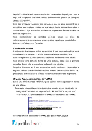 51
tag <DIV> utilizada posicionamento absoluto, uma quebra de parágrafo cerca a
tag<DIV>. Se preferir criar uma camada embutida sem quebras de parágrafo
utilize a tag <SPAN>.
Uma das principais vantagens das camadas é que se pode posicioná-las e
arrastá-las para qualquer posição de sua página, basta apenas clicar sobre o
quadradinho no topo e arrastá-la ou alterar as propriedades Esquerda e Alto na
barra de propriedades.
Para redimensionar as camadas pode-se utilizar as alças de
redimensionamento ou através da largura e altura na caixa de propriedades.
Aninhando e Sobrepondo Camadas.
Aninhando Camadas
A coisa mais interessante sobre as camadas é que você pode colocar uma
camada entro de outra ou pode criar duas camadas que se sobrepõem.
Para sobrepor duas ou mais camadas, é somente mover uma sobre a outra.
Para aninhar uma camada dentro de uma camada, basta criar a primeira
camada e depois criar a segunda camada dentro da primeira.
No painel Camadas você tem as camadas sendo mostradas, clique sobre a
segunda camada criada e arraste-a sobre a primeira camada com a tecla CTRL
pressionada e observe que a camada fica como uma subdivisão da primeira.
Criando Frames Embutidos (IFRAME)
Existe uma TAG chamada <IFRAME> para fazer os frames aparecerem dentro
de uma página.
Para poder introduzi-la proceda da seguinte maneira abra o visualizador de
código do HTML e insira a seguinte TAG <IFRAME SRC= “arquivo.htm”
></IFRAME>. As propriedades do IFRAME são as mesmas do FRAME.
Podemos também acrescentar IFRAME, pelo painel Insert, Layout.
 