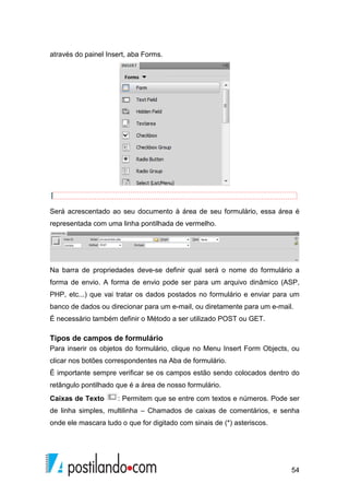54
através do painel Insert, aba Forms.
Será acrescentado ao seu documento à área de seu formulário, essa área é
representada com uma linha pontilhada de vermelho.
Na barra de propriedades deve-se definir qual será o nome do formulário a
forma de envio. A forma de envio pode ser para um arquivo dinâmico (ASP,
PHP, etc...) que vai tratar os dados postados no formulário e enviar para um
banco de dados ou direcionar para um e-mail, ou diretamente para um e-mail.
É necessário também definir o Método a ser utilizado POST ou GET.
Tipos de campos de formulário
Para inserir os objetos do formulário, clique no Menu Insert Form Objects, ou
clicar nos botões correspondentes na Aba de formulário.
É importante sempre verificar se os campos estão sendo colocados dentro do
retângulo pontilhado que é a área de nosso formulário.
Caixas de Texto : Permitem que se entre com textos e números. Pode ser
de linha simples, multilinha – Chamados de caixas de comentários, e senha
onde ele mascara tudo o que for digitado com sinais de (*) asteriscos.
 