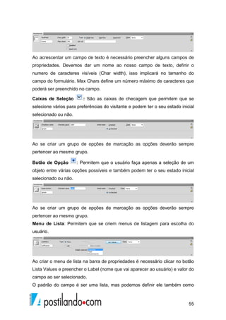 55
Ao acrescentar um campo de texto é necessário preencher alguns campos de
propriedades. Devemos dar um nome ao nosso campo de texto, definir o
numero de caracteres visíveis (Char width), isso implicará no tamanho do
campo do formulário. Max Chars define um número máximo de caracteres que
poderá ser preenchido no campo.
Caixas de Seleção : São as caixas de checagem que permitem que se
selecione vários para preferências do visitante e podem ter o seu estado inicial
selecionado ou não.
Ao se criar um grupo de opções de marcação as opções deverão sempre
pertencer ao mesmo grupo.
Botão de Opção : Permitem que o usuário faça apenas a seleção de um
objeto entre várias opções possíveis e também podem ter o seu estado inicial
selecionado ou não.
Ao se criar um grupo de opções de marcação as opções deverão sempre
pertencer ao mesmo grupo.
Menu de Lista: Permitem que se criem menus de listagem para escolha do
usuário.
Ao criar o menu de lista na barra de propriedades é necessário clicar no botão
Lista Values e preencher o Label (nome que vai aparecer ao usuário) e valor do
campo ao ser selecionado.
O padrão do campo é ser uma lista, mas podemos definir ele também como
 
