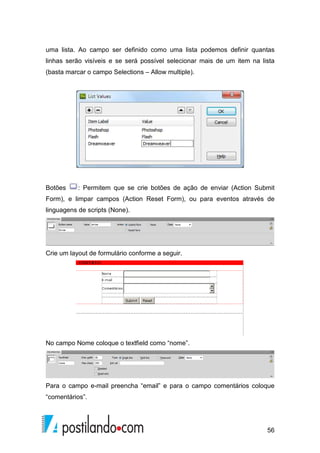 56
uma lista. Ao campo ser definido como uma lista podemos definir quantas
linhas serão visíveis e se será possível selecionar mais de um item na lista
(basta marcar o campo Selections – Allow multiple).
Botões : Permitem que se crie botões de ação de enviar (Action Submit
Form), e limpar campos (Action Reset Form), ou para eventos através de
linguagens de scripts (None).
Crie um layout de formulário conforme a seguir.
No campo Nome coloque o textfield como “nome”.
Para o campo e-mail preencha “email” e para o campo comentários coloque
“comentários”.
 