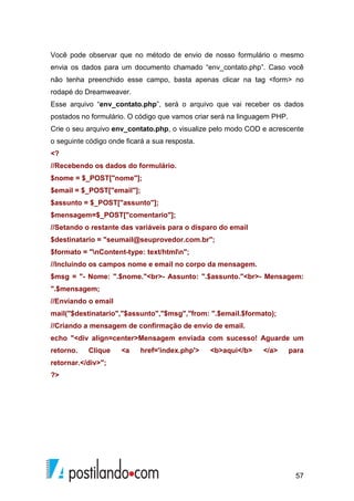 57
Você pode observar que no método de envio de nosso formulário o mesmo
envia os dados para um documento chamado “env_contato.php”. Caso você
não tenha preenchido esse campo, basta apenas clicar na tag <form> no
rodapé do Dreamweaver.
Esse arquivo “env_contato.php”, será o arquivo que vai receber os dados
postados no formulário. O código que vamos criar será na linguagem PHP.
Crie o seu arquivo env_contato.php, o visualize pelo modo COD e acrescente
o seguinte código onde ficará a sua resposta.
<?
//Recebendo os dados do formulário.
$nome = $_POST["nome"];
$email = $_POST["email"];
$assunto = $_POST["assunto"];
$mensagem=$_POST["comentario"];
//Setando o restante das variáveis para o disparo do email
$destinatario = "seumail@seuprovedor.com.br";
$formato = "nContent-type: text/htmln";
//Incluindo os campos nome e email no corpo da mensagem.
$msg = "- Nome: ".$nome."<br>- Assunto: ".$assunto."<br>- Mensagem:
".$mensagem;
//Enviando o email
mail("$destinatario","$assunto","$msg","from: ".$email.$formato);
//Criando a mensagem de confirmação de envio de email.
echo "<div align=center>Mensagem enviada com sucesso! Aguarde um
retorno. Clique <a href='index.php'> <b>aqui</b> </a> para
retornar.</div>";
?>
 
