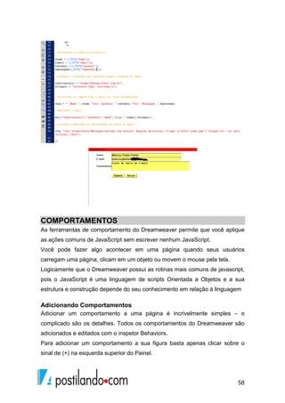 58
COMPORTAMENTOS
As ferramentas de comportamento do Dreamweaver permite que você aplique
as ações comuns de JavaScript sem escrever nenhum JavaScript.
Você pode fazer algo acontecer em uma página quando seus usuários
carregam uma página, clicam em um objeto ou movem o mouse pela tela.
Logicamente que o Dreamweaver possui as rotinas mais comuns de javascript,
pois o JavaScript é uma linguagem de scripts Orientada a Objetos e a sua
estrutura e construção depende do seu conhecimento em relação à linguagem
Adicionando Comportamentos
Adicionar um comportamento a uma página é incrivelmente simples – o
complicado são os detalhes. Todos os comportamentos do Dreamweaver são
adicionados e editados com o inspetor Behaviors.
Para adicionar um comportamento a sua figura basta apenas clicar sobre o
sinal de (+) na esquerda superior do Painel.
 