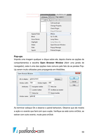 59
Pop-ups
Importe uma imagem qualquer e clique sobre ela, depois chame as opções de
comportamentos e escolha Open Browser Window (Abrir uma janela de
navegador), esta é uma das opções mais comuns pelo fato de as janelas Pop-
Up serem muito utilizadas para propaganda em WebSites.
Ao terminar coloque Ok e observe o painel behaviors. Observe que ele mostra
a ação e o evento que fará com que a ação. Verifique se está como onClick, se
estiver com outro evento, mude para onClick
 