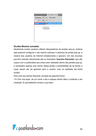 60
Ocultar Mostrar camadas
Atualmente muitos usuários utilizam bloqueadores de janelas pop-up, embora
seja possível configurar e até mesmo autorizar à abertura de janela pop-up, a
maioria dos usuários de Internet simplesmente a ignoram. Um dos recursos
que tem crescido ultimamente são os chamados “banners flutuantes” que são
Layers com a publicidade que antes eram utilizadas dentro das janelas pop-up,
é necessário apenas criar dentro dessa janela a possibilidade de se fechar a
Layer (assim ela vai aparecer para o usuário, mas na realidade ela ficará
oculta).
Para criar seu banner flutuante, proceda da seguinte forma:
1 Crie uma layer, de um nome a ela e coloque dentro dela o conteúdo a ser
mostrado. É aconselhável nomear a sua layer
 