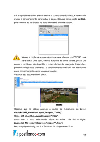 62
5 Na paleta Behaviors ele vai mostrar o comportamento criado, é necessário
mudar o comportamento para fechar a Layer. Coloque como opção onClick,
pois somente ao ser clicado no texto é que será fechada a Layer.
Manter a opção de evento do mouse para chamar um POP-UP , ou
para fechar uma layer, embora funcione de forma correta, possui um
pequeno problema, ele desabilita o cursor de link do navegador (mãozinha),
podemos corrigir isso chamando o comportamento como um link, lembrando
que o comportamento é uma função Javascript.
Visualize seu documento em SPLIT.
Observe que no código aparece o código de fechamento da Layer:
onclick="MM_showHideLayers('imagem','','hide')".
Copie: MM_showHideLayers('imagem','','hide')
Ainda com o texto selecionado, clique na caixa de link e digite:
javascript: MM_showHideLayers('imagem','','hide')
Depois apague o código onclick. Sua linha de código deverá ficar:
 
