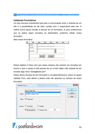 63
Validando Formulários
Um dos recursos importantes hoje para a comunicação entre o visitante de um
site é a possibilidade de ele fazer contato com o responsável pelo site. A
melhor forma desse contato é através de um formulário. E para certificarmos
que os dados sejam enviados ao destinatário, podemos validar nosso
formulário.
Abra nosso formulário:
Nosso objetivo é fazer com que esses campos não possam ser enviados em
branco e que o campo e-mail precise de um e-mail válido (não impede de ser
enviado algo como “teste@teste.com” .
Clique dentro da área de seu formulário e na paleta Behaviors, clique na opção
validate Form, será aberta a janela onde vão aparecer os campos de nosso
formulário.
 
