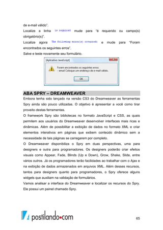 65
de e-mail válido”.
Localize a linha mude para “é requerido ou campo(s)
obrigatório(s)”.
Localize agora e mude para “Foram
encontrados os seguintes erros”.
Salve e teste novamente seu formulário.
ABA SPRY – DREAMWEAVER
Embora tenha sido lançado na versão CS3 do Dreamweaver as ferramentas
Spry ainda são pouco utilizadas. O objetivo é apresentar a você como tirar
proveito destas ferramentas.
O framework Spry são bibliotecas no formato JavaScript e CSS, as quais
permitem aos usuários do Dreamweaver desenvolver interfaces mais ricas e
dinâmicas. Além de possibilitar a exibição de dados no formato XML e criar
elementos interativos em páginas que exibem conteúdo dinâmico sem a
necessidade de tais páginas se carregarem por completo.
O Dreamweaver disponibiliza o Spry em duas perspectivas, uma para
designers e outra para programadores. Os designers poderão criar efeitos
visuais como Appear, Fade, Blinds (Up e Down), Grow, Shake, Slide, entre
vários outros. Já os programadores terão facilidades ao trabalhar com o Ajax e
na exibição de dados armazenados em arquivos XML. Além desses recursos,
tantos para designers quanto para programadores, o Spry oferece alguns
widgets que auxiliam na validação de formulários.
Vamos analisar a interface do Dreamweaver e localizar os recursos do Spry.
Ele possui um painel chamado Spry.
 