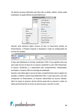 68
Os demais recursos oferecidos pelo Spry são os efeitos, effects. Ambos estão
localizados na opção Effects do painel Behaviors.
Quando você seleciona algum recurso do spry no Documento window do
Dreamweaver, o Property inspector é atualizado e exibe as configurações de
recurso em questão.
O Spry são bibliotecas no formato JavaScript e CSS. O que significa dizer que
para cada recurso do Spry há um arquivo JavaScript e outro CSS relacionado.
O arquivo JavaScript é o responsável pelo comportamento, interatividade,
animação e o arquivo CSS se encarrega da estilização.
Quando você utiliza algum recurso do Spry e posteriormente salva à página em
questão, é exibido o painel Copy Dependent Files, o qual copia para o seu site,
configurado no Dreamweaver, os arquivos relacionados ao recurso utilizado.
Além de copiar os arquivos, ele lhe informa quais são os arquivos e exibe um
alerta para lembrar-lhe de enviar os arquivos para o servidor na web.
 