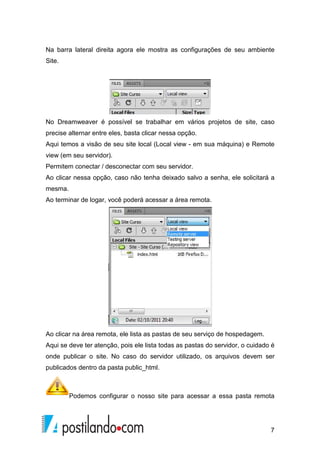 7
Na barra lateral direita agora ele mostra as configurações de seu ambiente
Site.
No Dreamweaver é possível se trabalhar em vários projetos de site, caso
precise alternar entre eles, basta clicar nessa opção.
Aqui temos a visão de seu site local (Local view - em sua máquina) e Remote
view (em seu servidor).
Permitem conectar / desconectar com seu servidor.
Ao clicar nessa opção, caso não tenha deixado salvo a senha, ele solicitará a
mesma.
Ao terminar de logar, você poderá acessar a área remota.
Ao clicar na área remota, ele lista as pastas de seu serviço de hospedagem.
Aqui se deve ter atenção, pois ele lista todas as pastas do servidor, o cuidado é
onde publicar o site. No caso do servidor utilizado, os arquivos devem ser
publicados dentro da pasta public_html.
Podemos configurar o nosso site para acessar a essa pasta remota
 