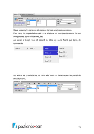 70
Salve seu arquivo para que ele gere os demais arquivos necessários.
Pela barra de propriedades você pode adicionar ou remover elementos de seu
componente, acrescentar links, etc.
Ao salvar e testar, você já poderá ter idéia de como ficará sua barra de
navegação.
Ao alterar as propriedades na barra ele muda as informações no painel do
Dreamweaver.
 