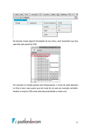 71
Se precisar mudar alguma formatação de seu menu, será necessário que isso
seja feito pelo painel de CSS.
Por exemplo no modelo gerado pelo Dreamweaver, o fundo de cada elemento
no Over é azul, caso queira que ele mude de cor para por exemplo vermelho,
localize no arquivo CSS onde está esta propriedade e mude a cor.
 