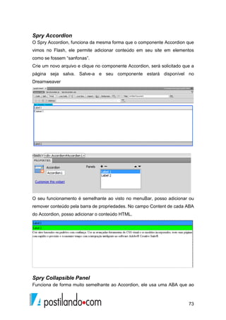 73
Spry Accordion
O Spry Accordion, funciona da mesma forma que o componente Accordion que
vimos no Flash, ele permite adicionar conteúdo em seu site em elementos
como se fossem “sanfonas”.
Crie um novo arquivo e clique no componente Accordion, será solicitado que a
página seja salva. Salve-a e seu componente estará disponível no
Dreamweaver
O seu funcionamento é semelhante ao visto no menuBar, posso adicionar ou
remover conteúdo pela barra de propriedades. No campo Content de cada ABA
do Accordion, posso adicionar o conteúdo HTML.
Spry Collapsible Panel
Funciona de forma muito semelhante ao Accordion, ele usa uma ABA que ao
 