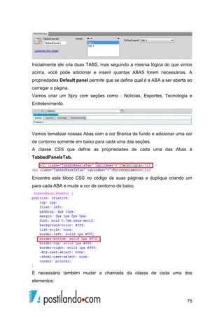 75
Inicialmente ele cria duas TABS, mas seguindo a mesma lógica do que vimos
acima, você pode adicionar e inserir quantas ABAS forem necessárias. A
propriedades Default panel permite que se defina qual é a ABA a ser aberta ao
carregar a página.
Vamos criar um Spry com seções como : Notícias, Esportes, Tecnologia e
Entretenimento.
Vamos tematizar nossas Abas com a cor Branca de fundo e adicionar uma cor
de contorno somente em baixo para cada uma das seções.
A classe CSS que define as propriedades de cada uma das Abas é
TabbedPanelsTab.
Encontre este bloco CSS no código de suas páginas e duplique criando um
para cada ABA e mude a cor de contorno de baixo.
É necessário também mudar a chamada da classe de cada uma dos
elementos:
 