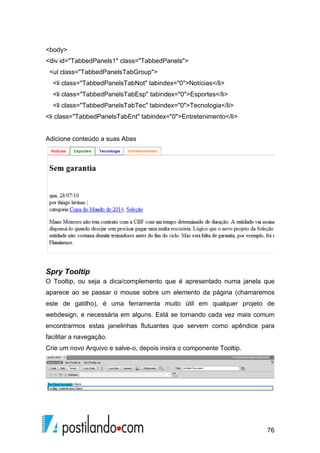 76
<body>
<div id="TabbedPanels1" class="TabbedPanels">
<ul class="TabbedPanelsTabGroup">
<li class="TabbedPanelsTabNot" tabindex="0">Notícias</li>
<li class="TabbedPanelsTabEsp" tabindex="0">Esportes</li>
<li class="TabbedPanelsTabTec" tabindex="0">Tecnologia</li>
<li class="TabbedPanelsTabEnt" tabindex="0">Entretenimento</li>
Adicione conteúdo a suas Abas
Spry Tooltip
O Tooltip, ou seja a dica/complemento que é apresentado numa janela que
aparece ao se passar o mouse sobre um elemento da página (chamaremos
este de gatilho), é uma ferramenta muito útil em qualquer projeto de
webdesign, e necessária em alguns. Está se tornando cada vez mais comum
encontrarmos estas janelinhas flutuantes que servem como apêndice para
facilitar a navegação.
Crie um novo Arquivo e salve-o, depois insira o componente Tooltip.
 