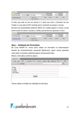 77
O texto que está na are em branco é o texto que será a chamada de seu
Tooltip e o que está na DIV amarela será o mostrado ao passar o mouse.
Na barra de propriedades podemos definir se o tooltip seguirá o mouse, se ele
ficará oculto ao retirar o mouse e o efeito que ele terá ao aparecer e sumir.
Spry – Validação de Formulário
No curso WebKit 01, vimos como validar um formulário no Dreamweaver
através de comportamentos Javascript (Behaviors), agora vamos aprender
como fazer o processo utilizando alguns componentes Spry.
Monte o formulário conforme abaixo:
Vamos utilizar os botões de validação da Aba Spry
 