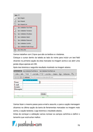 78
Vamos trabalhar com 2 tipos que são os textbox e o textarea.
Coloque o cursor dentro da tabela ao lado do nome para incluir um text field
clicando na primeira opção da área marcada na imagem acima e ao abrir uma
janela clique apenas em OK.
Após isso teremos o seguinte resultado mostrado na imagem abaixo.
Vamos fazer o mesmo passo para e-mail e assunto, e para a opção mensagem
clicamos na última opção da barra de ferramentas marcadas na imagem mais
acima, a opção textarea. Logo teremos o resultado abaixo.
Antes de começar a validação vamos nomear os campos certinhos e definir o
tamanho que você achar melhor.
 