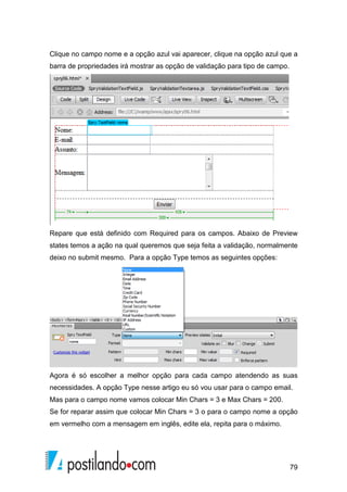 79
Clique no campo nome e a opção azul vai aparecer, clique na opção azul que a
barra de propriedades irá mostrar as opção de validação para tipo de campo.
Repare que está definido com Required para os campos. Abaixo de Preview
states temos a ação na qual queremos que seja feita a validação, normalmente
deixo no submit mesmo. Para a opção Type temos as seguintes opções:
Agora é só escolher a melhor opção para cada campo atendendo as suas
necessidades. A opção Type nesse artigo eu só vou usar para o campo email.
Mas para o campo nome vamos colocar Min Chars = 3 e Max Chars = 200.
Se for reparar assim que colocar Min Chars = 3 o para o campo nome a opção
em vermelho com a mensagem em inglês, edite ela, repita para o máximo.
 