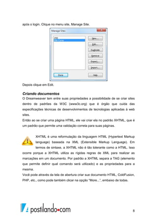8
após o login. Clique no menu site, Manage Site.
Depois clique em Edit.
Criando documentos
O Dreamweaver tem entre suas propriedades a possibilidade de se criar sites
dentro de padrões da W3C (www3c.org) que é órgão que cuida das
especificações técnicas de desenvolvimentos de tecnologias aplicadas à web
sites.
Então ao se criar uma página HTML, ele vai criar ela no padrão XHTML, que é
um padrão que permite uma validação correta para suas páginas.
XHTML é uma reformulação da linguagem HTML (Hypertext Markup
language) baseada na XML (Extensible Markup Language). Em
termos de sintaxe, a XHTML não é tão tolerante como a HTML. Isso
ocorre porque a XHTML utiliza as rígidas regras de XML para realizar as
marcações em um documento. Por padrão a XHTML separa a TAG (elemento
que permite definir qual comando será utilizado) e as propriedades para a
mesma.
Você pode através da tela de abertura criar sue documento HTML, ColdFusion,
PHP, etc., como pode também clicar na opção “More...”, embaixo de todas.
 
