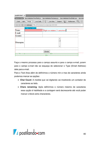 80
Faça o mesmo processo para o campo assunto e para o campo e-mail, porem
para o campo e-mail não se esqueça de selecionar o Type (Email Address)
dele para e-mail.
Para o Text Area além de definirmos o número min e max de caracteres ainda
podemos marcar as opções:
• Char Count: A medida que vai digitando vai mostrando um contador de
caracteres ao lado.
• Chars remaining: Após definirmos o número máximo de caracteres
essa opção é habilitada e a contagem será decrescente até você poder
marcar o block extra characteres.
 