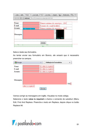 81
Salve e teste seu formulário.
Ao tentar enviar seu formulário em Branco, ele avisará que é necessário
preencher os campos.
Vamos corrigir as mensagens em inglês. Visualize no modo código.
Selecione o texto value is required e chame o comando de substituir (Menu
Edit, Find And Replace. Preencha o texto em Replace, depois clique no botão
Replace All.
 