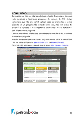 83
CONCLUSÃO
Como pode ser visto nas páginas anteriores o Adobe Dreamweaver é um dos
mais complexos e fascinantes programas do mercado de Web design,
logicamente que não foi possível explorar todas as ferramentas e opções
existente em um programa tão completo como esse, mas com certeza foi
explorado e explicado as mais importantes ferramentas e modos de trabalhar
com este fascinante programa.
Como auxilio em seu aprendizado, procure sempre consultar o HELP (tecla de
atalho F1) do programa.
Procure também sempre atualizar seu programa com os UPDATES fornecidos
pelo site oficial do fabricante www.adobe.com.br ou www.adobe.com.
Bem como das novidades que estão fase de testes. http://labs.adobe.com/.
 