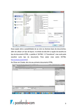 9
Essa opção abre a possibilidade de se criar os diversos tipos de documentos,
além de utilizar um tipo de layout, na direita da tela têm a opção de escolha do
tipo de documento HTML, o padrão é “XHTML 1.0 Transitional”, mas você pode
escolher outro tipo de documento. Para saber mais sobre XHTML
(http://pt.wikipedia.org/wiki/XHTML).
Ao Clicar em Create, ele cria seu primeiro documento HTML.
 