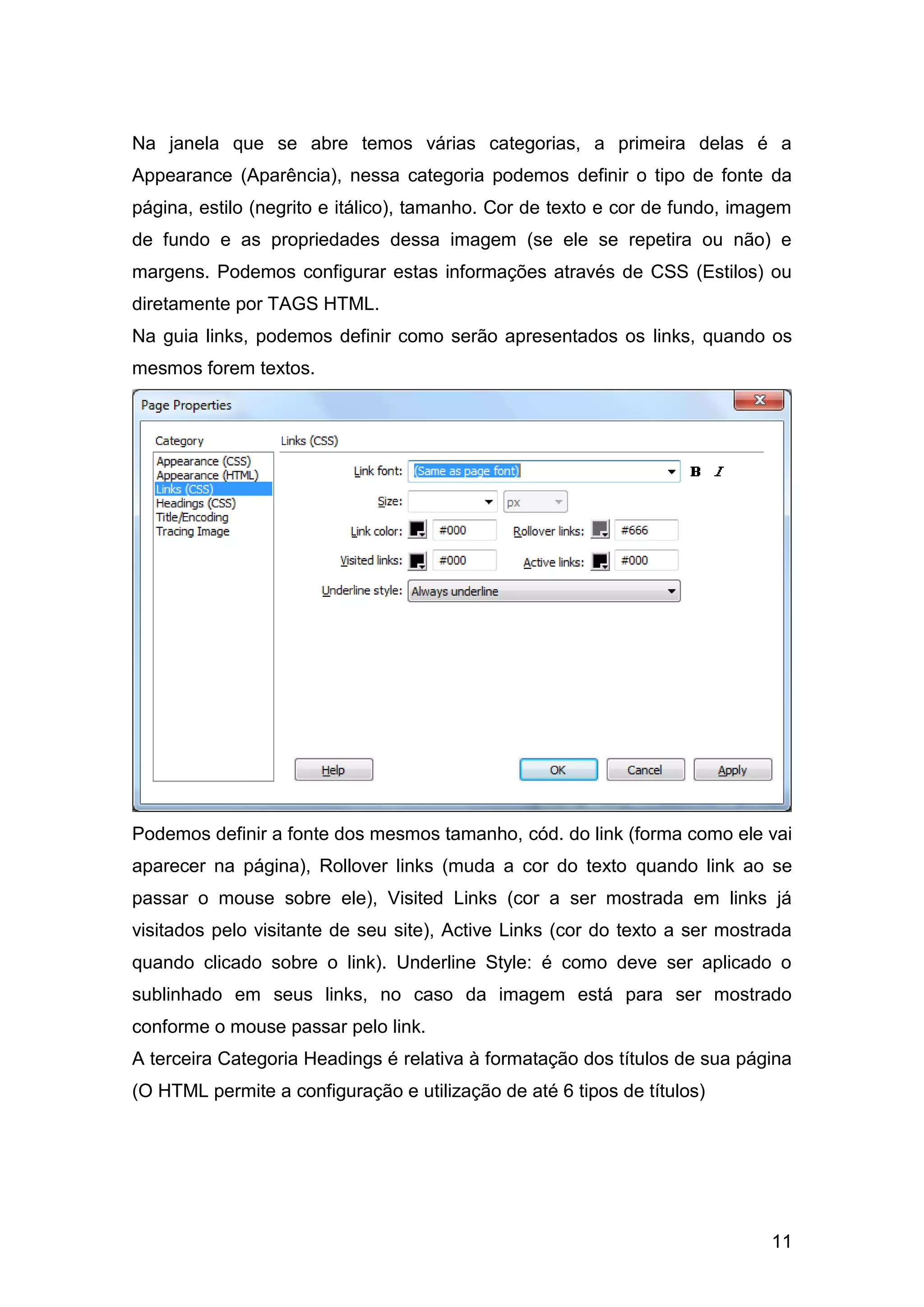 11
Na janela que se abre temos várias categorias, a primeira delas é a
Appearance (Aparência), nessa categoria podemos definir o tipo de fonte da
página, estilo (negrito e itálico), tamanho. Cor de texto e cor de fundo, imagem
de fundo e as propriedades dessa imagem (se ele se repetira ou não) e
margens. Podemos configurar estas informações através de CSS (Estilos) ou
diretamente por TAGS HTML.
Na guia links, podemos definir como serão apresentados os links, quando os
mesmos forem textos.
Podemos definir a fonte dos mesmos tamanho, cód. do link (forma como ele vai
aparecer na página), Rollover links (muda a cor do texto quando link ao se
passar o mouse sobre ele), Visited Links (cor a ser mostrada em links já
visitados pelo visitante de seu site), Active Links (cor do texto a ser mostrada
quando clicado sobre o link). Underline Style: é como deve ser aplicado o
sublinhado em seus links, no caso da imagem está para ser mostrado
conforme o mouse passar pelo link.
A terceira Categoria Headings é relativa à formatação dos títulos de sua página
(O HTML permite a configuração e utilização de até 6 tipos de títulos)
 