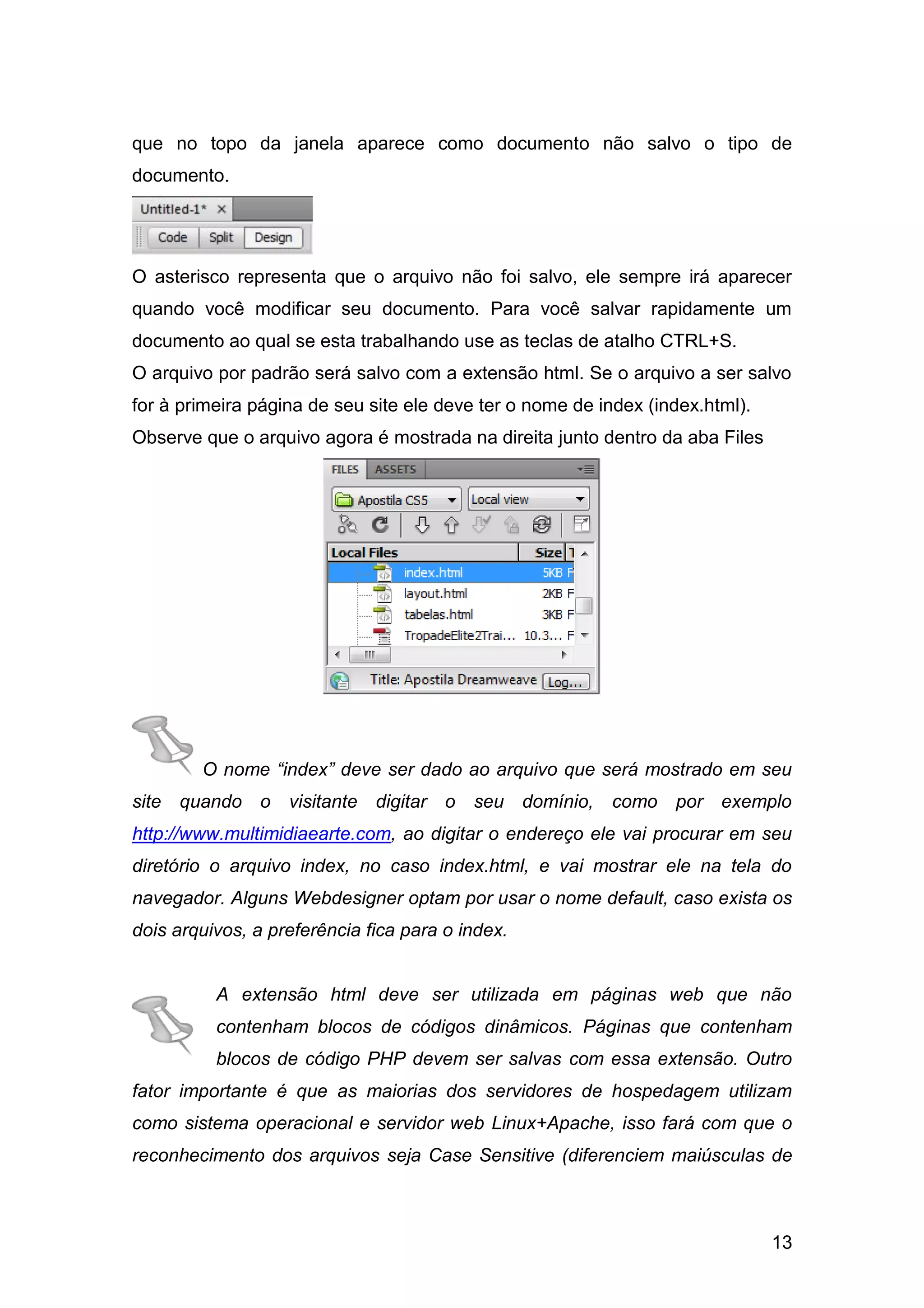 13
que no topo da janela aparece como documento não salvo o tipo de
documento.
O asterisco representa que o arquivo não foi salvo, ele sempre irá aparecer
quando você modificar seu documento. Para você salvar rapidamente um
documento ao qual se esta trabalhando use as teclas de atalho CTRL+S.
O arquivo por padrão será salvo com a extensão html. Se o arquivo a ser salvo
for à primeira página de seu site ele deve ter o nome de index (index.html).
Observe que o arquivo agora é mostrada na direita junto dentro da aba Files
O nome “index” deve ser dado ao arquivo que será mostrado em seu
site quando o visitante digitar o seu domínio, como por exemplo
http://www.multimidiaearte.com, ao digitar o endereço ele vai procurar em seu
diretório o arquivo index, no caso index.html, e vai mostrar ele na tela do
navegador. Alguns Webdesigner optam por usar o nome default, caso exista os
dois arquivos, a preferência fica para o index.
A extensão html deve ser utilizada em páginas web que não
contenham blocos de códigos dinâmicos. Páginas que contenham
blocos de código PHP devem ser salvas com essa extensão. Outro
fator importante é que as maiorias dos servidores de hospedagem utilizam
como sistema operacional e servidor web Linux+Apache, isso fará com que o
reconhecimento dos arquivos seja Case Sensitive (diferenciem maiúsculas de
 