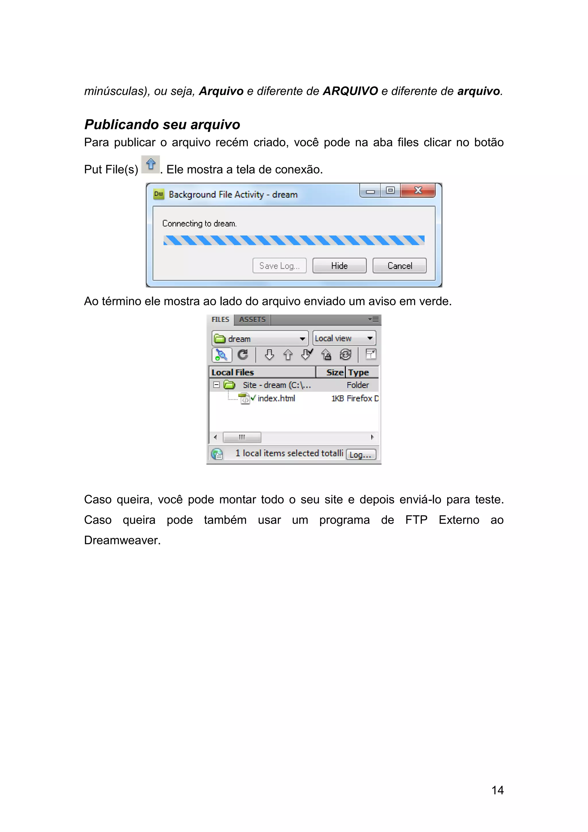14
minúsculas), ou seja, Arquivo e diferente de ARQUIVO e diferente de arquivo.
Publicando seu arquivo
Para publicar o arquivo recém criado, você pode na aba files clicar no botão
Put File(s) . Ele mostra a tela de conexão.
Ao término ele mostra ao lado do arquivo enviado um aviso em verde.
Caso queira, você pode montar todo o seu site e depois enviá-lo para teste.
Caso queira pode também usar um programa de FTP Externo ao
Dreamweaver.
 