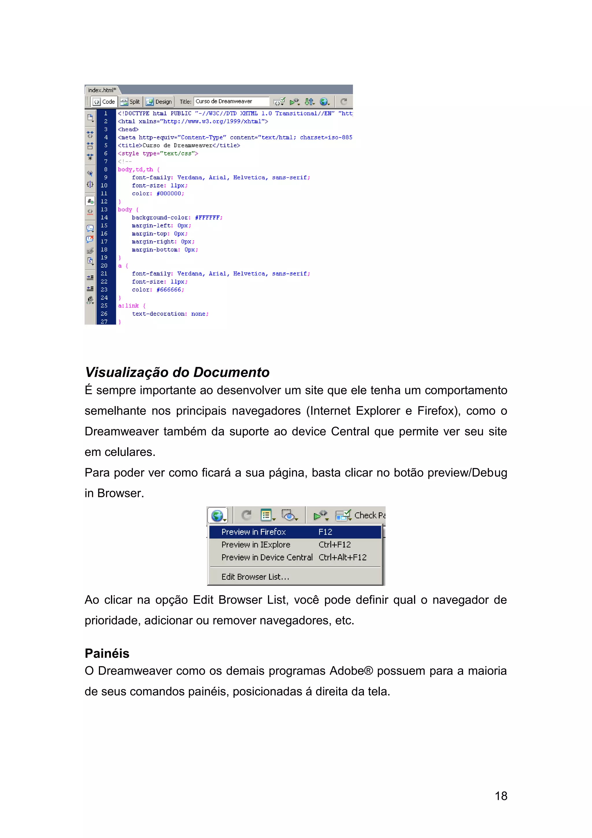 18
Visualização do Documento
É sempre importante ao desenvolver um site que ele tenha um comportamento
semelhante nos principais navegadores (Internet Explorer e Firefox), como o
Dreamweaver também da suporte ao device Central que permite ver seu site
em celulares.
Para poder ver como ficará a sua página, basta clicar no botão preview/Debug
in Browser.
Ao clicar na opção Edit Browser List, você pode definir qual o navegador de
prioridade, adicionar ou remover navegadores, etc.
Painéis
O Dreamweaver como os demais programas Adobe® possuem para a maioria
de seus comandos painéis, posicionadas á direita da tela.
 