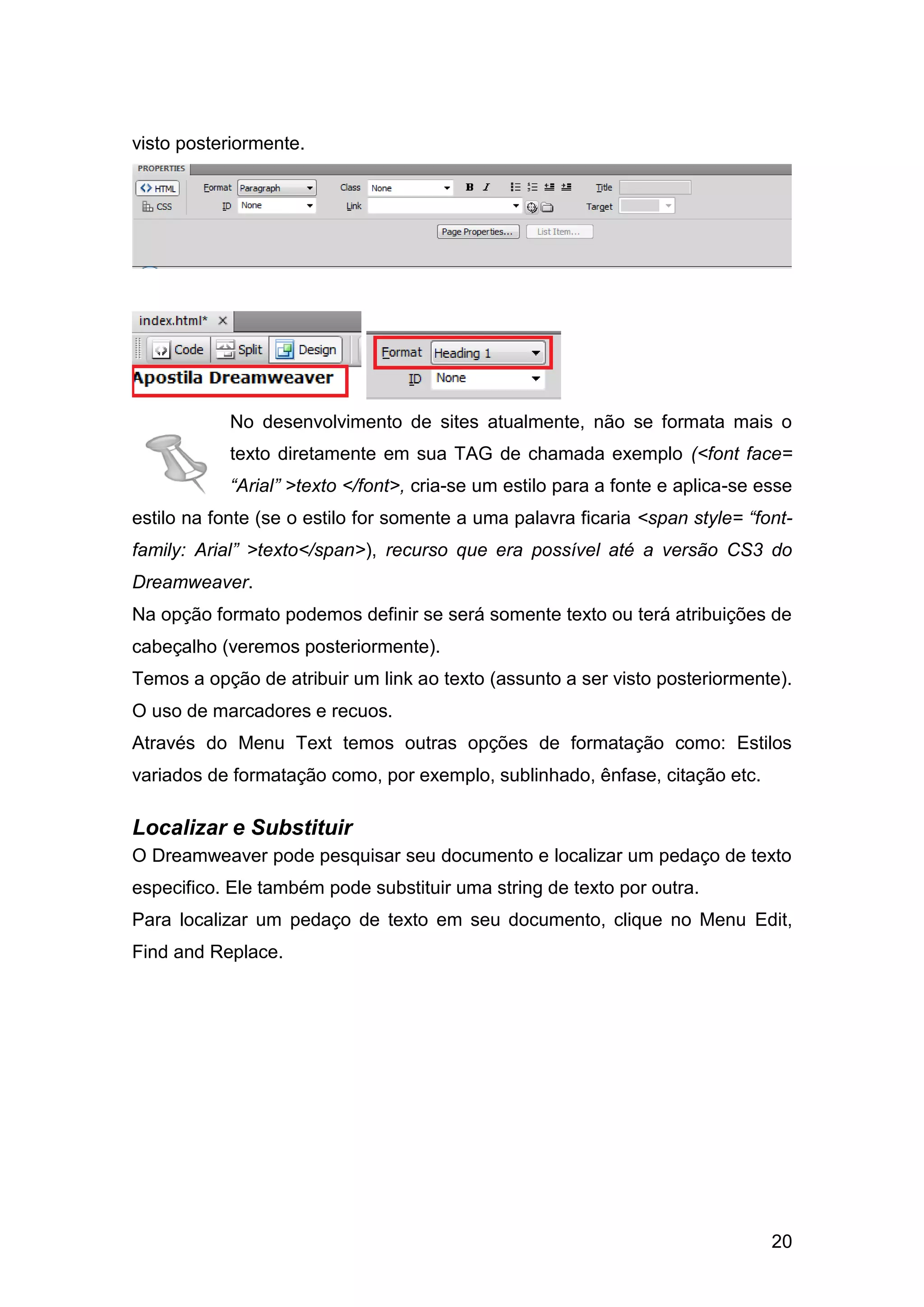 20
visto posteriormente.
No desenvolvimento de sites atualmente, não se formata mais o
texto diretamente em sua TAG de chamada exemplo (<font face=
“Arial” >texto </font>, cria-se um estilo para a fonte e aplica-se esse
estilo na fonte (se o estilo for somente a uma palavra ficaria <span style= “font-
family: Arial” >texto</span>), recurso que era possível até a versão CS3 do
Dreamweaver.
Na opção formato podemos definir se será somente texto ou terá atribuições de
cabeçalho (veremos posteriormente).
Temos a opção de atribuir um link ao texto (assunto a ser visto posteriormente).
O uso de marcadores e recuos.
Através do Menu Text temos outras opções de formatação como: Estilos
variados de formatação como, por exemplo, sublinhado, ênfase, citação etc.
Localizar e Substituir
O Dreamweaver pode pesquisar seu documento e localizar um pedaço de texto
especifico. Ele também pode substituir uma string de texto por outra.
Para localizar um pedaço de texto em seu documento, clique no Menu Edit,
Find and Replace.
 