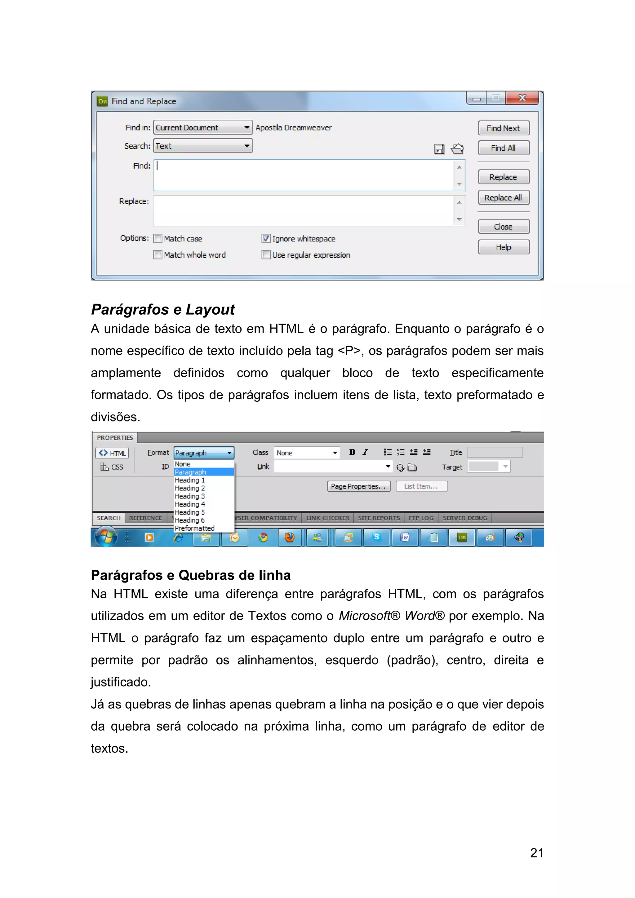 21
Parágrafos e Layout
A unidade básica de texto em HTML é o parágrafo. Enquanto o parágrafo é o
nome específico de texto incluído pela tag <P>, os parágrafos podem ser mais
amplamente definidos como qualquer bloco de texto especificamente
formatado. Os tipos de parágrafos incluem itens de lista, texto preformatado e
divisões.
Parágrafos e Quebras de linha
Na HTML existe uma diferença entre parágrafos HTML, com os parágrafos
utilizados em um editor de Textos como o Microsoft® Word® por exemplo. Na
HTML o parágrafo faz um espaçamento duplo entre um parágrafo e outro e
permite por padrão os alinhamentos, esquerdo (padrão), centro, direita e
justificado.
Já as quebras de linhas apenas quebram a linha na posição e o que vier depois
da quebra será colocado na próxima linha, como um parágrafo de editor de
textos.
 