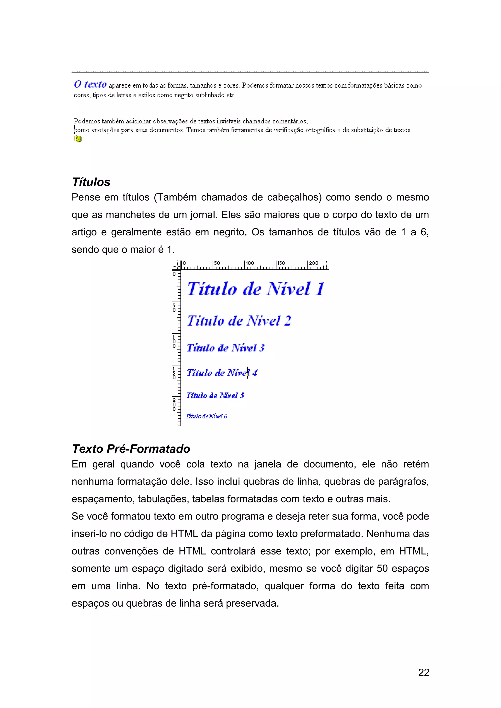 22
Títulos
Pense em títulos (Também chamados de cabeçalhos) como sendo o mesmo
que as manchetes de um jornal. Eles são maiores que o corpo do texto de um
artigo e geralmente estão em negrito. Os tamanhos de títulos vão de 1 a 6,
sendo que o maior é 1.
Texto Pré-Formatado
Em geral quando você cola texto na janela de documento, ele não retém
nenhuma formatação dele. Isso inclui quebras de linha, quebras de parágrafos,
espaçamento, tabulações, tabelas formatadas com texto e outras mais.
Se você formatou texto em outro programa e deseja reter sua forma, você pode
inseri-lo no código de HTML da página como texto preformatado. Nenhuma das
outras convenções de HTML controlará esse texto; por exemplo, em HTML,
somente um espaço digitado será exibido, mesmo se você digitar 50 espaços
em uma linha. No texto pré-formatado, qualquer forma do texto feita com
espaços ou quebras de linha será preservada.
 