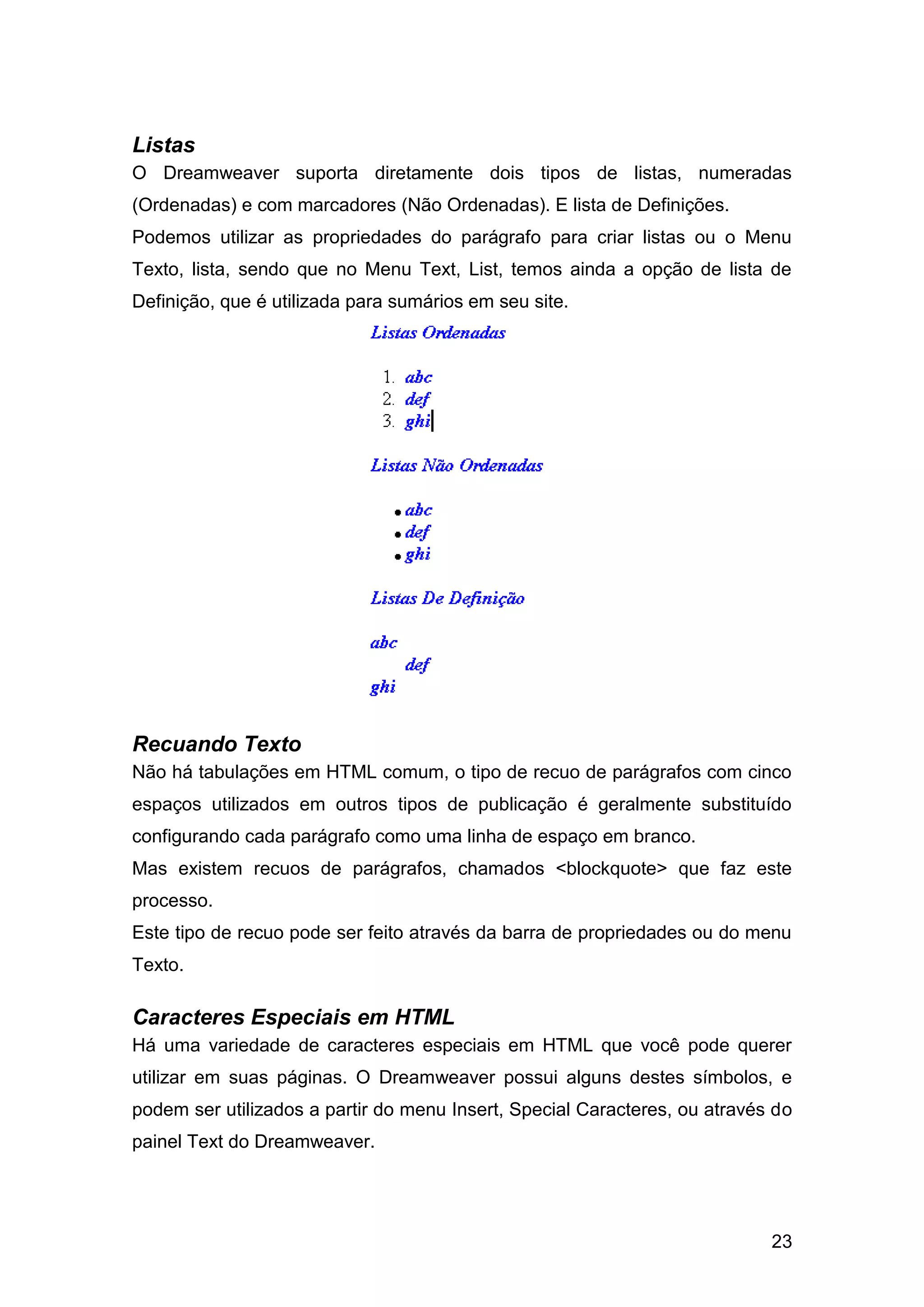 23
Listas
O Dreamweaver suporta diretamente dois tipos de listas, numeradas
(Ordenadas) e com marcadores (Não Ordenadas). E lista de Definições.
Podemos utilizar as propriedades do parágrafo para criar listas ou o Menu
Texto, lista, sendo que no Menu Text, List, temos ainda a opção de lista de
Definição, que é utilizada para sumários em seu site.
Recuando Texto
Não há tabulações em HTML comum, o tipo de recuo de parágrafos com cinco
espaços utilizados em outros tipos de publicação é geralmente substituído
configurando cada parágrafo como uma linha de espaço em branco.
Mas existem recuos de parágrafos, chamados <blockquote> que faz este
processo.
Este tipo de recuo pode ser feito através da barra de propriedades ou do menu
Texto.
Caracteres Especiais em HTML
Há uma variedade de caracteres especiais em HTML que você pode querer
utilizar em suas páginas. O Dreamweaver possui alguns destes símbolos, e
podem ser utilizados a partir do menu Insert, Special Caracteres, ou através do
painel Text do Dreamweaver.
 