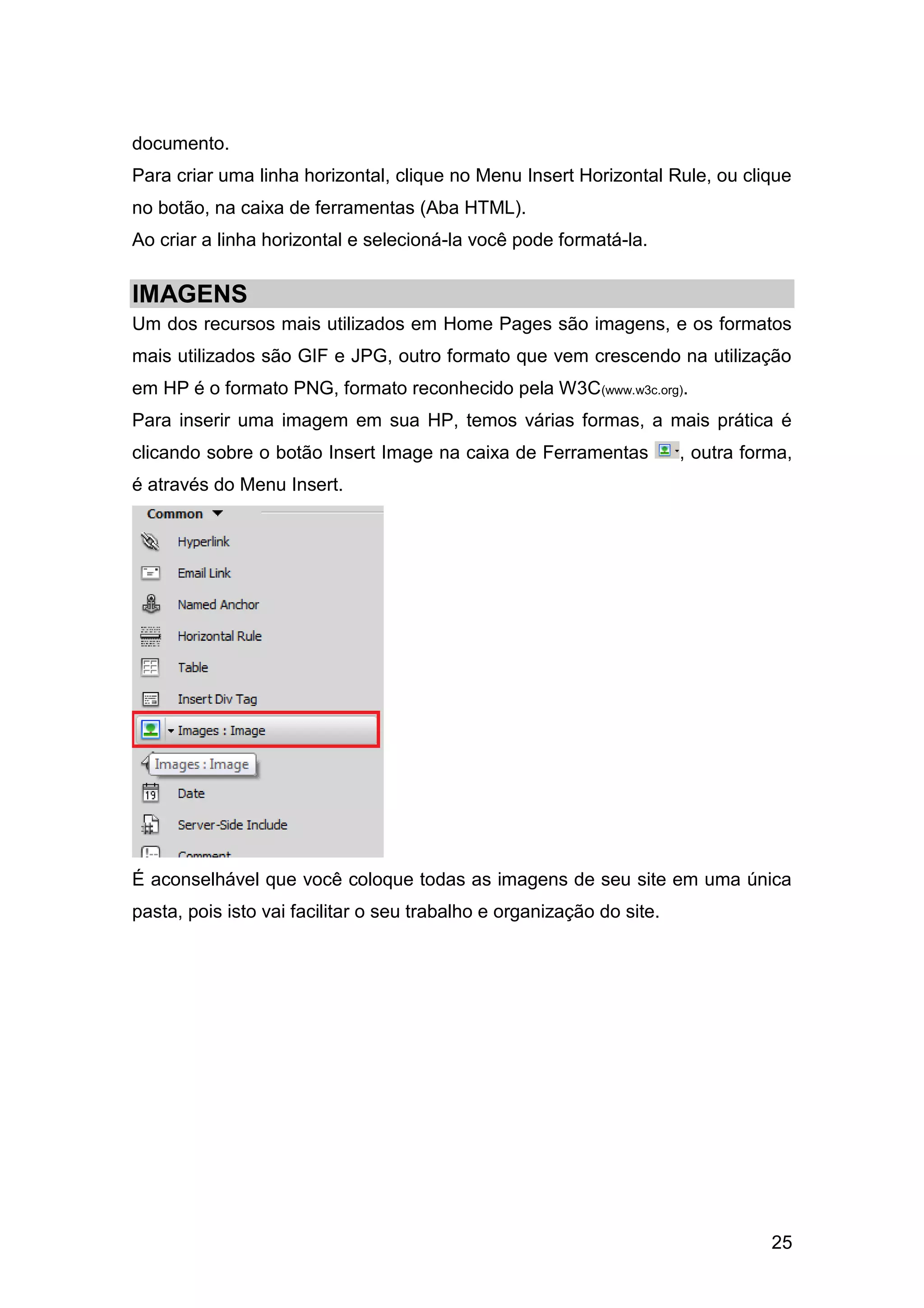 25
documento.
Para criar uma linha horizontal, clique no Menu Insert Horizontal Rule, ou clique
no botão, na caixa de ferramentas (Aba HTML).
Ao criar a linha horizontal e selecioná-la você pode formatá-la.
IMAGENS
Um dos recursos mais utilizados em Home Pages são imagens, e os formatos
mais utilizados são GIF e JPG, outro formato que vem crescendo na utilização
em HP é o formato PNG, formato reconhecido pela W3C(www.w3c.org).
Para inserir uma imagem em sua HP, temos várias formas, a mais prática é
clicando sobre o botão Insert Image na caixa de Ferramentas , outra forma,
é através do Menu Insert.
É aconselhável que você coloque todas as imagens de seu site em uma única
pasta, pois isto vai facilitar o seu trabalho e organização do site.
 