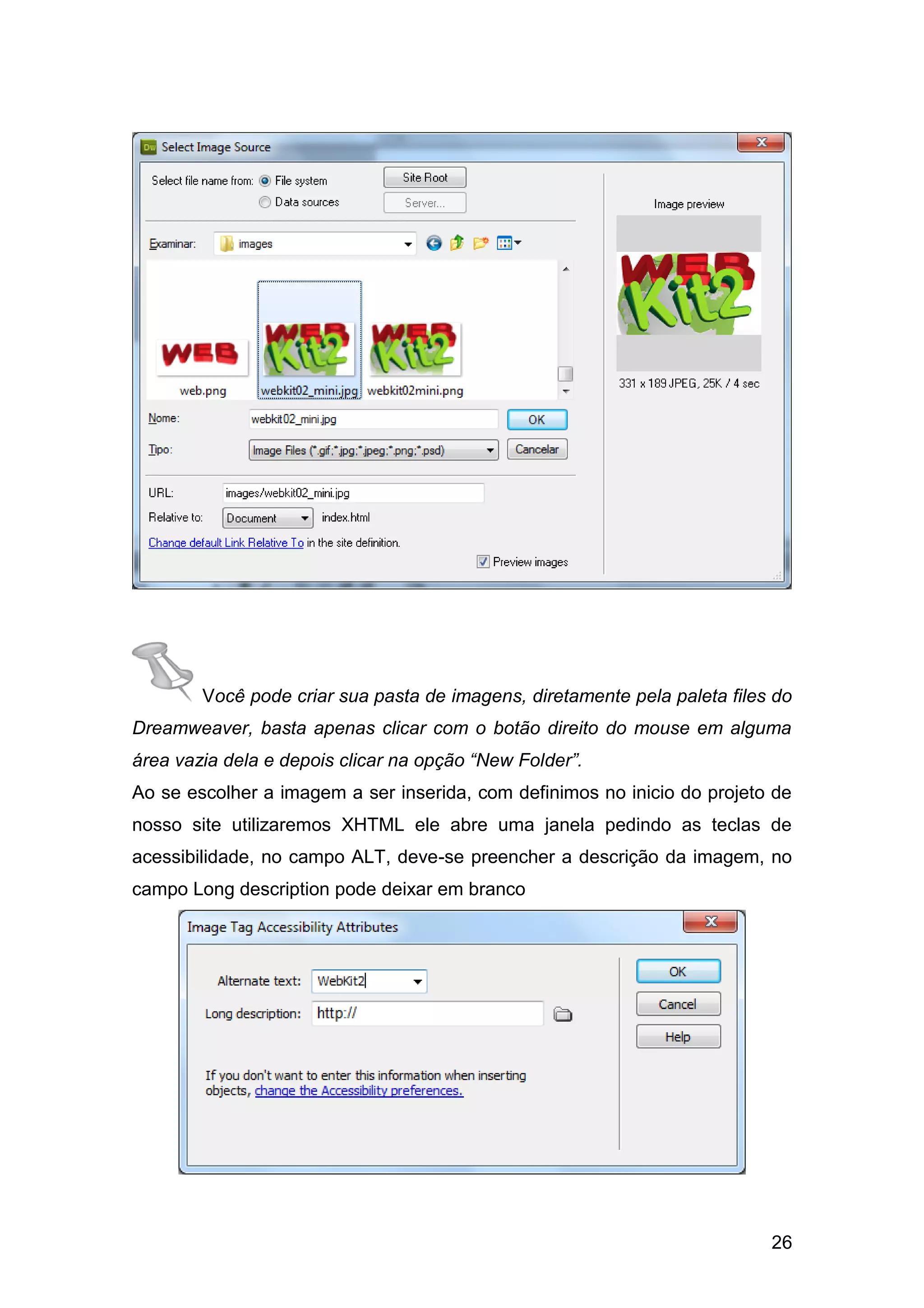 26
Você pode criar sua pasta de imagens, diretamente pela paleta files do
Dreamweaver, basta apenas clicar com o botão direito do mouse em alguma
área vazia dela e depois clicar na opção “New Folder”.
Ao se escolher a imagem a ser inserida, com definimos no inicio do projeto de
nosso site utilizaremos XHTML ele abre uma janela pedindo as teclas de
acessibilidade, no campo ALT, deve-se preencher a descrição da imagem, no
campo Long description pode deixar em branco
 