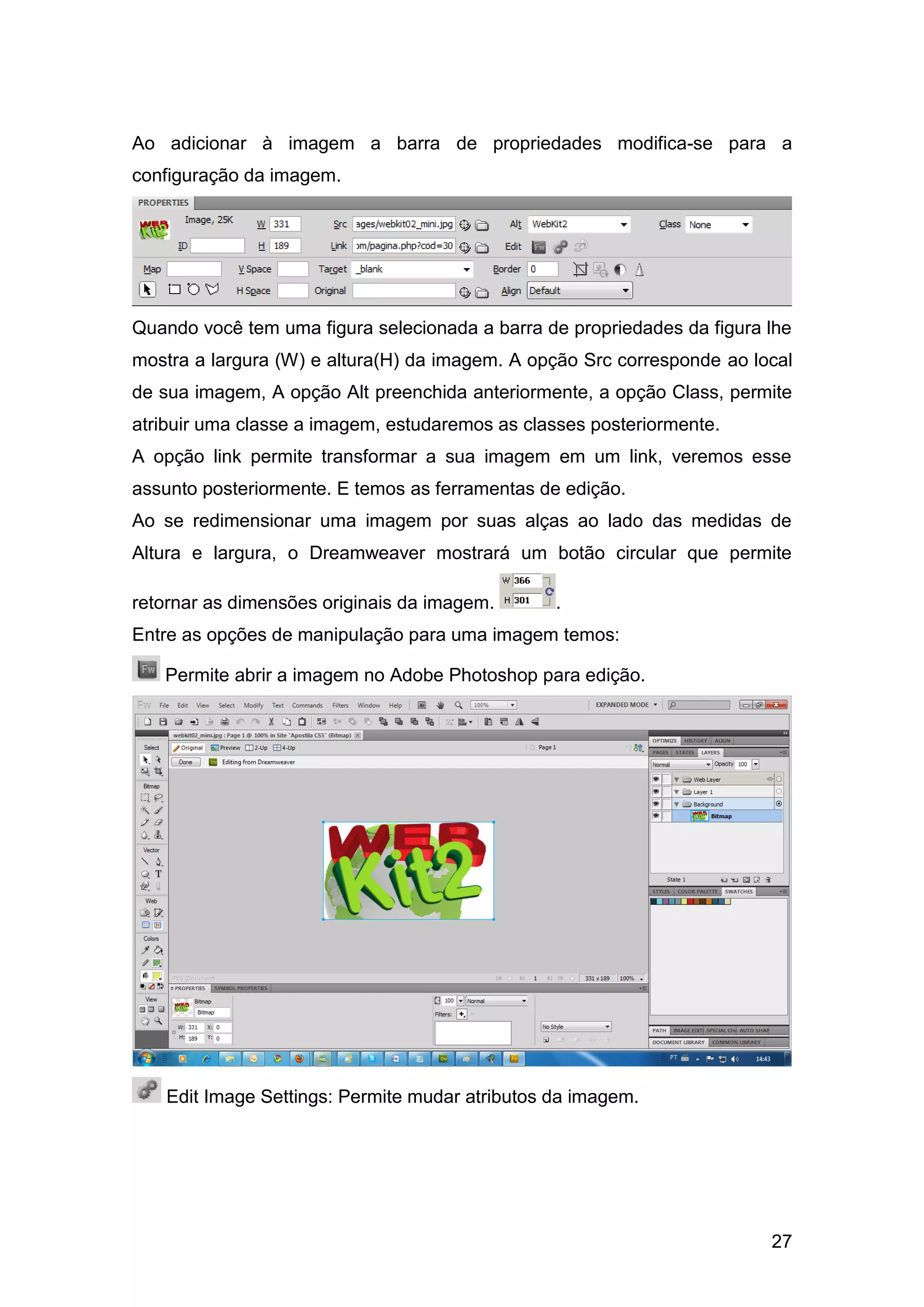 27
Ao adicionar à imagem a barra de propriedades modifica-se para a
configuração da imagem.
Quando você tem uma figura selecionada a barra de propriedades da figura lhe
mostra a largura (W) e altura(H) da imagem. A opção Src corresponde ao local
de sua imagem, A opção Alt preenchida anteriormente, a opção Class, permite
atribuir uma classe a imagem, estudaremos as classes posteriormente.
A opção link permite transformar a sua imagem em um link, veremos esse
assunto posteriormente. E temos as ferramentas de edição.
Ao se redimensionar uma imagem por suas alças ao lado das medidas de
Altura e largura, o Dreamweaver mostrará um botão circular que permite
retornar as dimensões originais da imagem. .
Entre as opções de manipulação para uma imagem temos:
Permite abrir a imagem no Adobe Photoshop para edição.
Edit Image Settings: Permite mudar atributos da imagem.
 