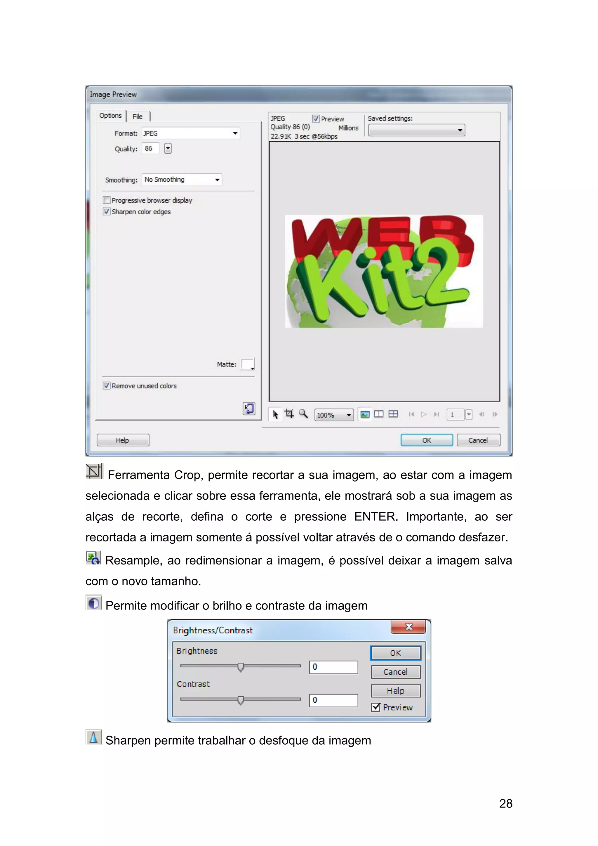 28
Ferramenta Crop, permite recortar a sua imagem, ao estar com a imagem
selecionada e clicar sobre essa ferramenta, ele mostrará sob a sua imagem as
alças de recorte, defina o corte e pressione ENTER. Importante, ao ser
recortada a imagem somente á possível voltar através de o comando desfazer.
Resample, ao redimensionar a imagem, é possível deixar a imagem salva
com o novo tamanho.
Permite modificar o brilho e contraste da imagem
Sharpen permite trabalhar o desfoque da imagem
 