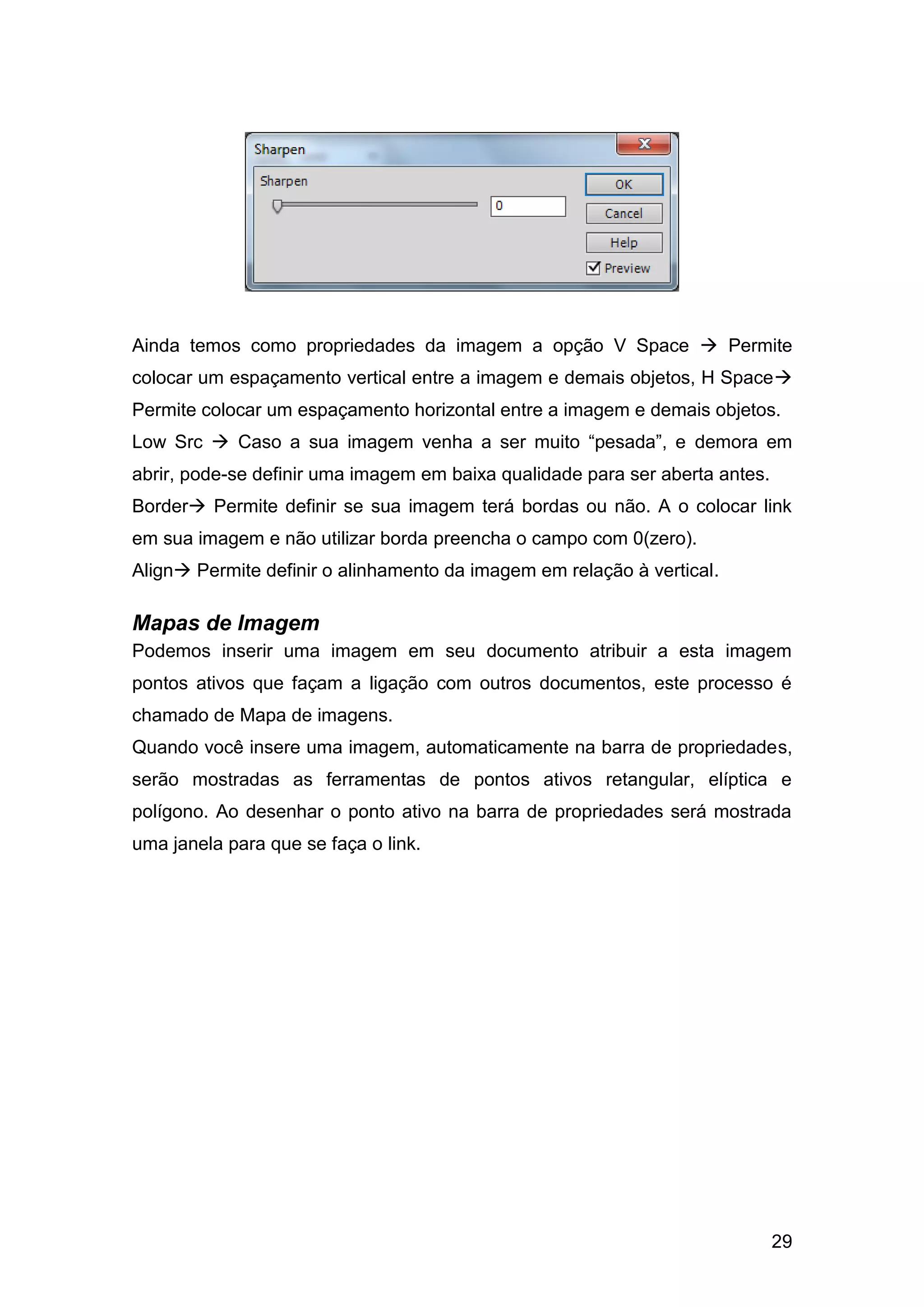 29
Ainda temos como propriedades da imagem a opção V Space  Permite
colocar um espaçamento vertical entre a imagem e demais objetos, H Space
Permite colocar um espaçamento horizontal entre a imagem e demais objetos.
Low Src  Caso a sua imagem venha a ser muito “pesada”, e demora em
abrir, pode-se definir uma imagem em baixa qualidade para ser aberta antes.
Border Permite definir se sua imagem terá bordas ou não. A o colocar link
em sua imagem e não utilizar borda preencha o campo com 0(zero).
Align Permite definir o alinhamento da imagem em relação à vertical.
Mapas de Imagem
Podemos inserir uma imagem em seu documento atribuir a esta imagem
pontos ativos que façam a ligação com outros documentos, este processo é
chamado de Mapa de imagens.
Quando você insere uma imagem, automaticamente na barra de propriedades,
serão mostradas as ferramentas de pontos ativos retangular, elíptica e
polígono. Ao desenhar o ponto ativo na barra de propriedades será mostrada
uma janela para que se faça o link.
 