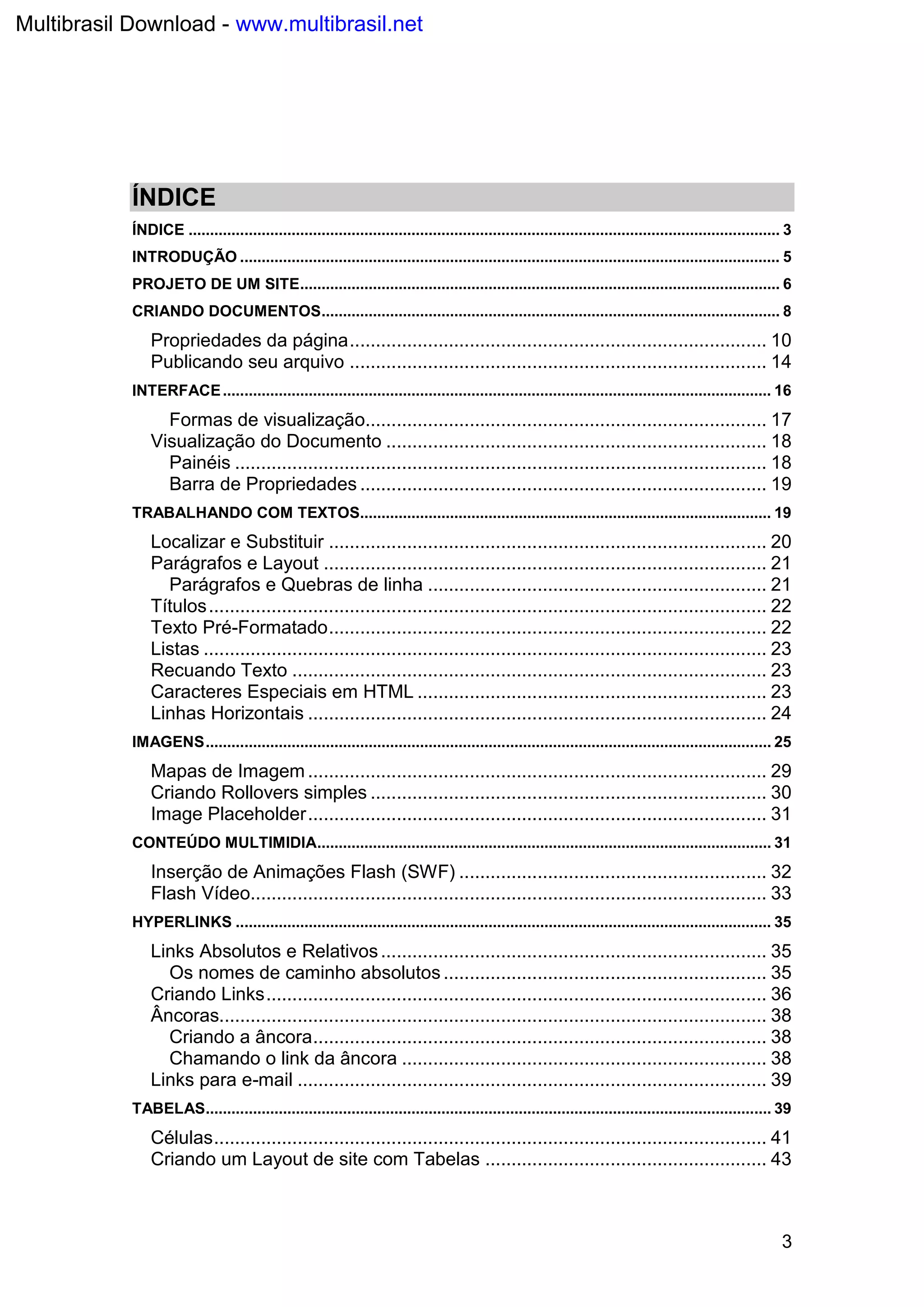 3
ÍNDICE
ÍNDICE .......................................................................................................................................... 3
INTRODUÇÃO .............................................................................................................................. 5
PROJETO DE UM SITE................................................................................................................ 6
CRIANDO DOCUMENTOS........................................................................................................... 8
Propriedades da página................................................................................ 10
Publicando seu arquivo ................................................................................ 14
INTERFACE................................................................................................................................ 16
Formas de visualização............................................................................. 17
Visualização do Documento ......................................................................... 18
Painéis ...................................................................................................... 18
Barra de Propriedades .............................................................................. 19
TRABALHANDO COM TEXTOS................................................................................................ 19
Localizar e Substituir .................................................................................... 20
Parágrafos e Layout ..................................................................................... 21
Parágrafos e Quebras de linha ................................................................. 21
Títulos........................................................................................................... 22
Texto Pré-Formatado.................................................................................... 22
Listas ............................................................................................................ 23
Recuando Texto ........................................................................................... 23
Caracteres Especiais em HTML ................................................................... 23
Linhas Horizontais ........................................................................................ 24
IMAGENS.................................................................................................................................... 25
Mapas de Imagem ........................................................................................ 29
Criando Rollovers simples ............................................................................ 30
Image Placeholder........................................................................................ 31
CONTEÚDO MULTIMIDIA.......................................................................................................... 31
Inserção de Animações Flash (SWF) ........................................................... 32
Flash Vídeo................................................................................................... 33
HYPERLINKS ............................................................................................................................. 35
Links Absolutos e Relativos.......................................................................... 35
Os nomes de caminho absolutos.............................................................. 35
Criando Links................................................................................................ 36
Âncoras......................................................................................................... 38
Criando a âncora....................................................................................... 38
Chamando o link da âncora ...................................................................... 38
Links para e-mail .......................................................................................... 39
TABELAS.................................................................................................................................... 39
Células.......................................................................................................... 41
Criando um Layout de site com Tabelas ...................................................... 43
Multibrasil Download - www.multibrasil.net
 