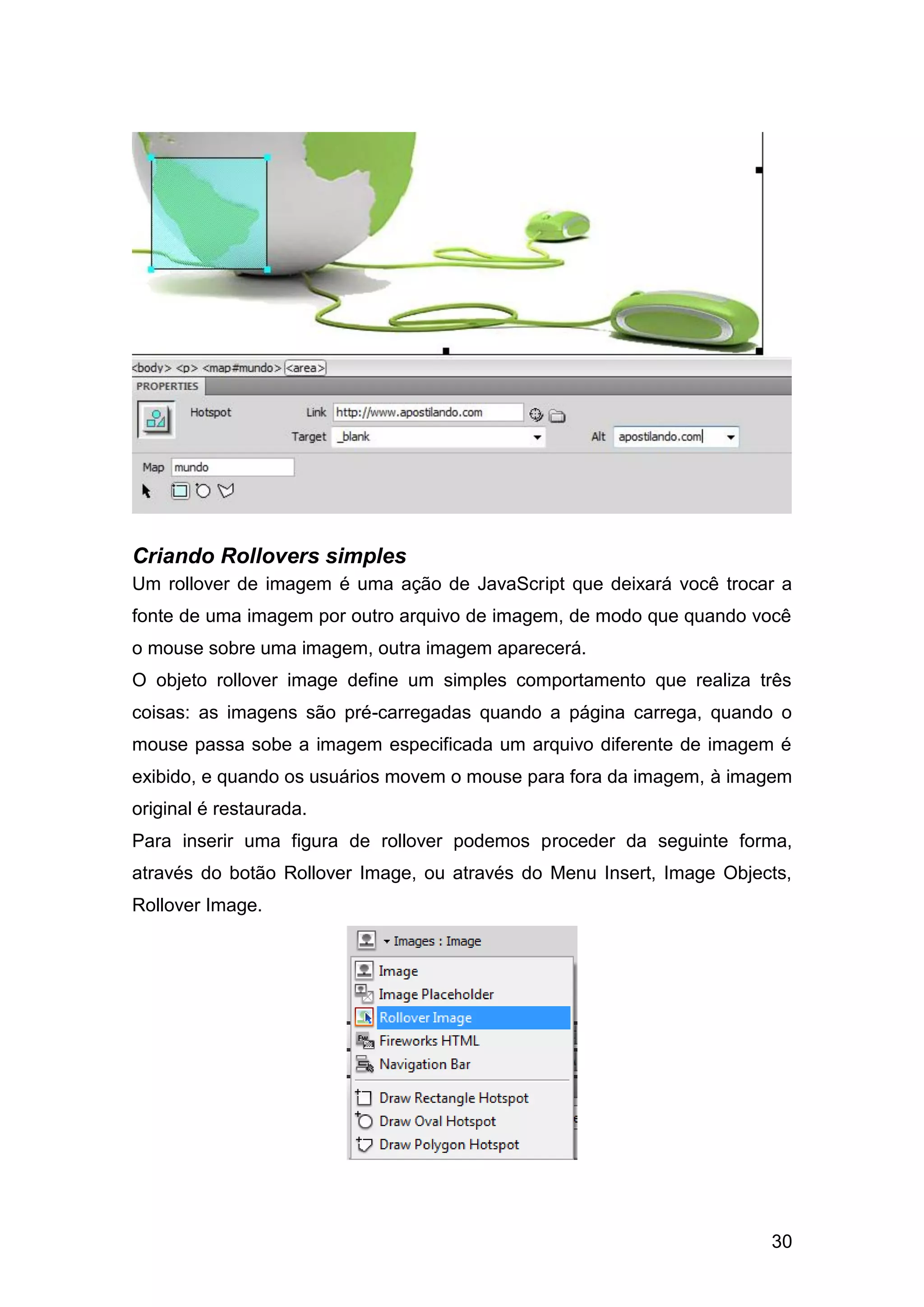 30
Criando Rollovers simples
Um rollover de imagem é uma ação de JavaScript que deixará você trocar a
fonte de uma imagem por outro arquivo de imagem, de modo que quando você
o mouse sobre uma imagem, outra imagem aparecerá.
O objeto rollover image define um simples comportamento que realiza três
coisas: as imagens são pré-carregadas quando a página carrega, quando o
mouse passa sobe a imagem especificada um arquivo diferente de imagem é
exibido, e quando os usuários movem o mouse para fora da imagem, à imagem
original é restaurada.
Para inserir uma figura de rollover podemos proceder da seguinte forma,
através do botão Rollover Image, ou através do Menu Insert, Image Objects,
Rollover Image.
 