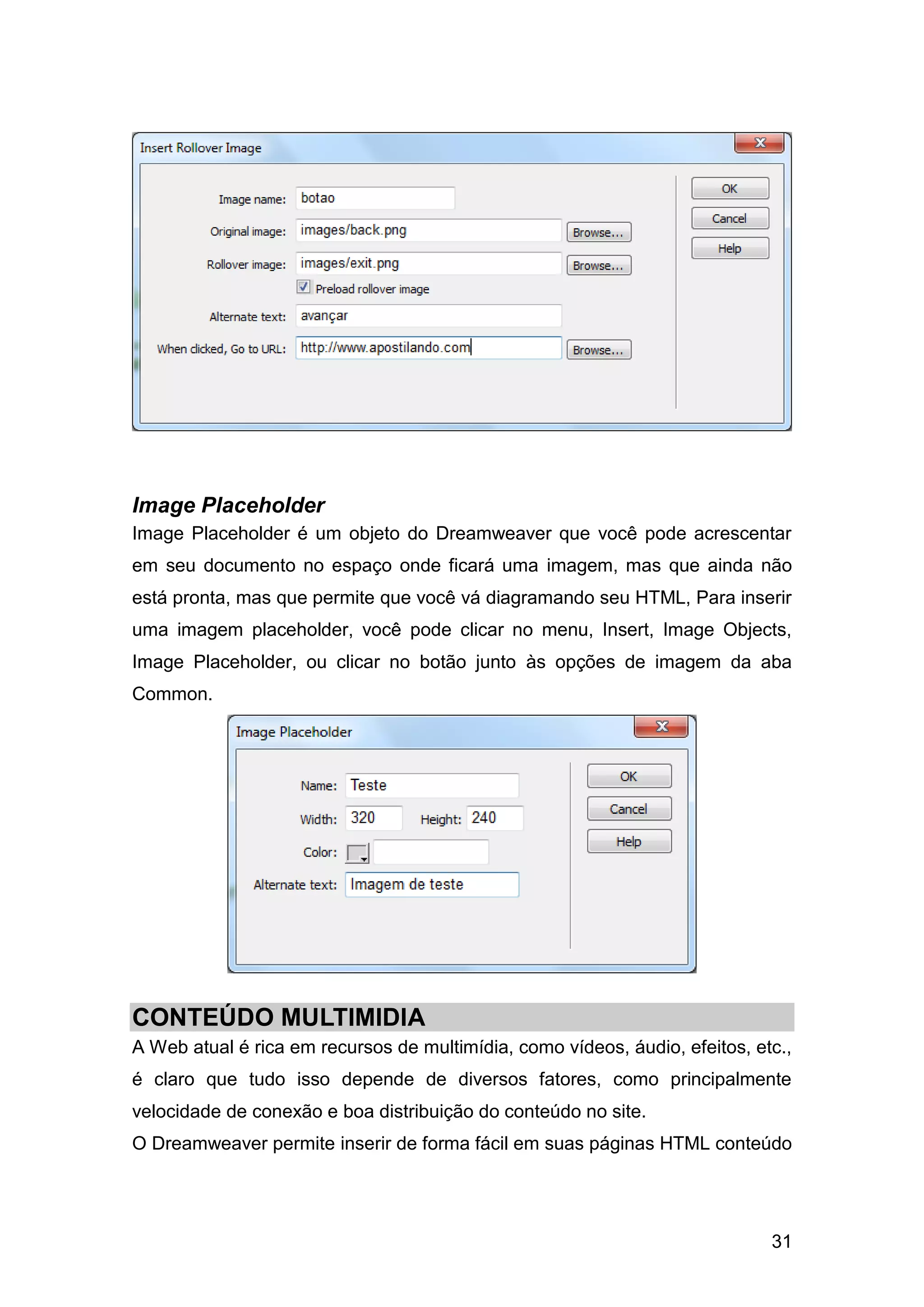 31
Image Placeholder
Image Placeholder é um objeto do Dreamweaver que você pode acrescentar
em seu documento no espaço onde ficará uma imagem, mas que ainda não
está pronta, mas que permite que você vá diagramando seu HTML, Para inserir
uma imagem placeholder, você pode clicar no menu, Insert, Image Objects,
Image Placeholder, ou clicar no botão junto às opções de imagem da aba
Common.
CONTEÚDO MULTIMIDIA
A Web atual é rica em recursos de multimídia, como vídeos, áudio, efeitos, etc.,
é claro que tudo isso depende de diversos fatores, como principalmente
velocidade de conexão e boa distribuição do conteúdo no site.
O Dreamweaver permite inserir de forma fácil em suas páginas HTML conteúdo
 