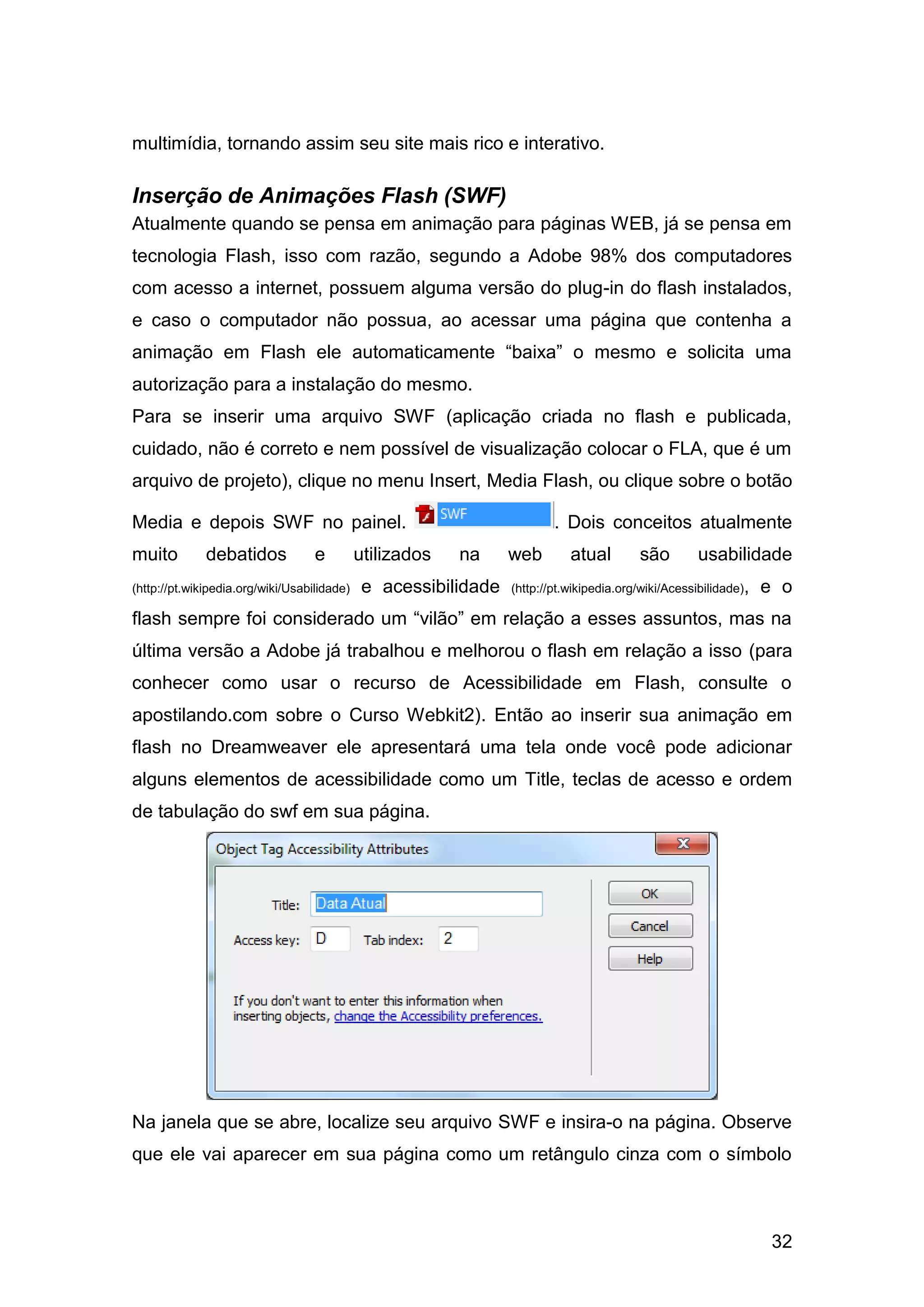 32
multimídia, tornando assim seu site mais rico e interativo.
Inserção de Animações Flash (SWF)
Atualmente quando se pensa em animação para páginas WEB, já se pensa em
tecnologia Flash, isso com razão, segundo a Adobe 98% dos computadores
com acesso a internet, possuem alguma versão do plug-in do flash instalados,
e caso o computador não possua, ao acessar uma página que contenha a
animação em Flash ele automaticamente “baixa” o mesmo e solicita uma
autorização para a instalação do mesmo.
Para se inserir uma arquivo SWF (aplicação criada no flash e publicada,
cuidado, não é correto e nem possível de visualização colocar o FLA, que é um
arquivo de projeto), clique no menu Insert, Media Flash, ou clique sobre o botão
Media e depois SWF no painel. . Dois conceitos atualmente
muito debatidos e utilizados na web atual são usabilidade
(http://pt.wikipedia.org/wiki/Usabilidade) e acessibilidade (http://pt.wikipedia.org/wiki/Acessibilidade), e o
flash sempre foi considerado um “vilão” em relação a esses assuntos, mas na
última versão a Adobe já trabalhou e melhorou o flash em relação a isso (para
conhecer como usar o recurso de Acessibilidade em Flash, consulte o
apostilando.com sobre o Curso Webkit2). Então ao inserir sua animação em
flash no Dreamweaver ele apresentará uma tela onde você pode adicionar
alguns elementos de acessibilidade como um Title, teclas de acesso e ordem
de tabulação do swf em sua página.
Na janela que se abre, localize seu arquivo SWF e insira-o na página. Observe
que ele vai aparecer em sua página como um retângulo cinza com o símbolo
 