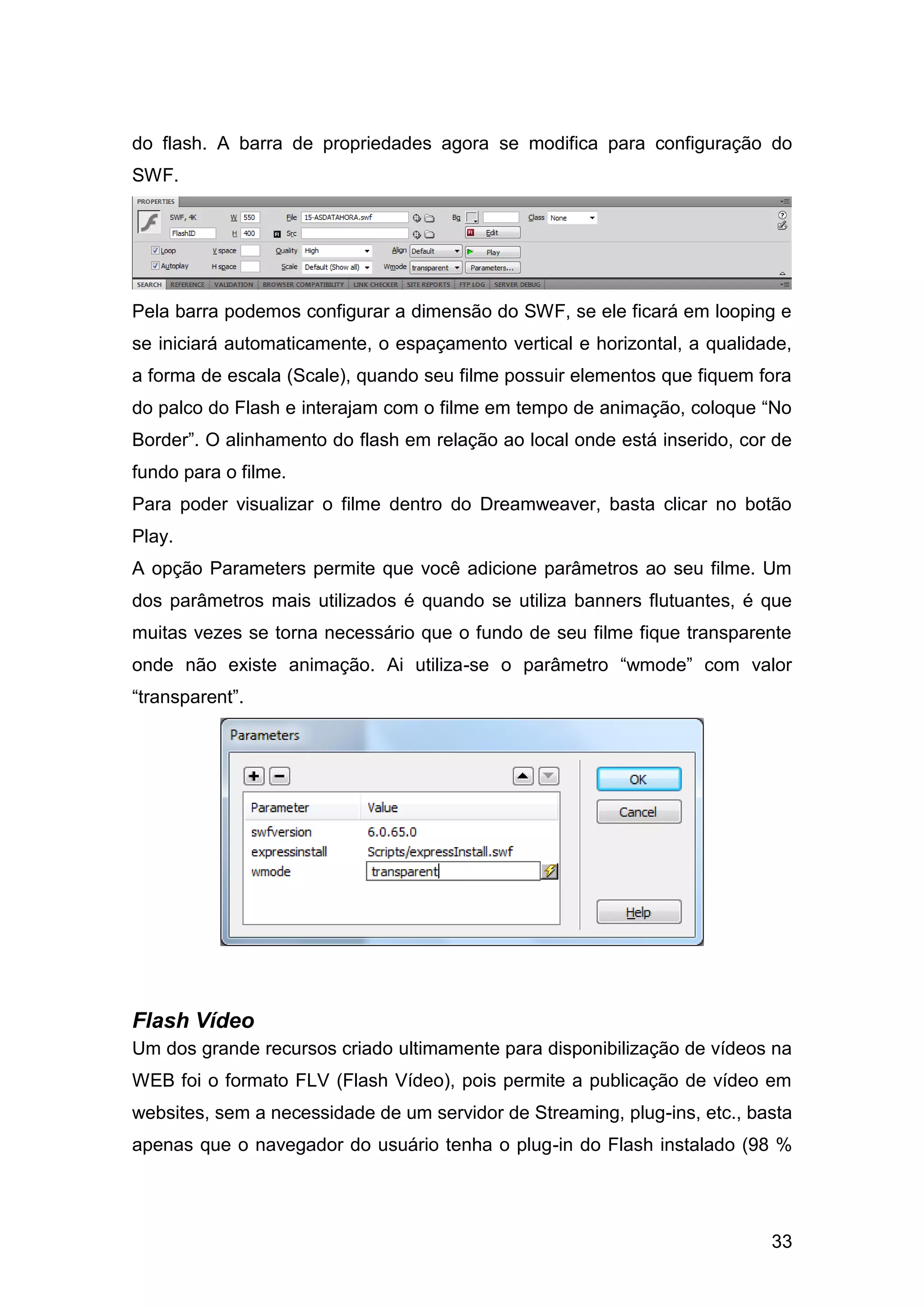 33
do flash. A barra de propriedades agora se modifica para configuração do
SWF.
Pela barra podemos configurar a dimensão do SWF, se ele ficará em looping e
se iniciará automaticamente, o espaçamento vertical e horizontal, a qualidade,
a forma de escala (Scale), quando seu filme possuir elementos que fiquem fora
do palco do Flash e interajam com o filme em tempo de animação, coloque “No
Border”. O alinhamento do flash em relação ao local onde está inserido, cor de
fundo para o filme.
Para poder visualizar o filme dentro do Dreamweaver, basta clicar no botão
Play.
A opção Parameters permite que você adicione parâmetros ao seu filme. Um
dos parâmetros mais utilizados é quando se utiliza banners flutuantes, é que
muitas vezes se torna necessário que o fundo de seu filme fique transparente
onde não existe animação. Ai utiliza-se o parâmetro “wmode” com valor
“transparent”.
Flash Vídeo
Um dos grande recursos criado ultimamente para disponibilização de vídeos na
WEB foi o formato FLV (Flash Vídeo), pois permite a publicação de vídeo em
websites, sem a necessidade de um servidor de Streaming, plug-ins, etc., basta
apenas que o navegador do usuário tenha o plug-in do Flash instalado (98 %
 