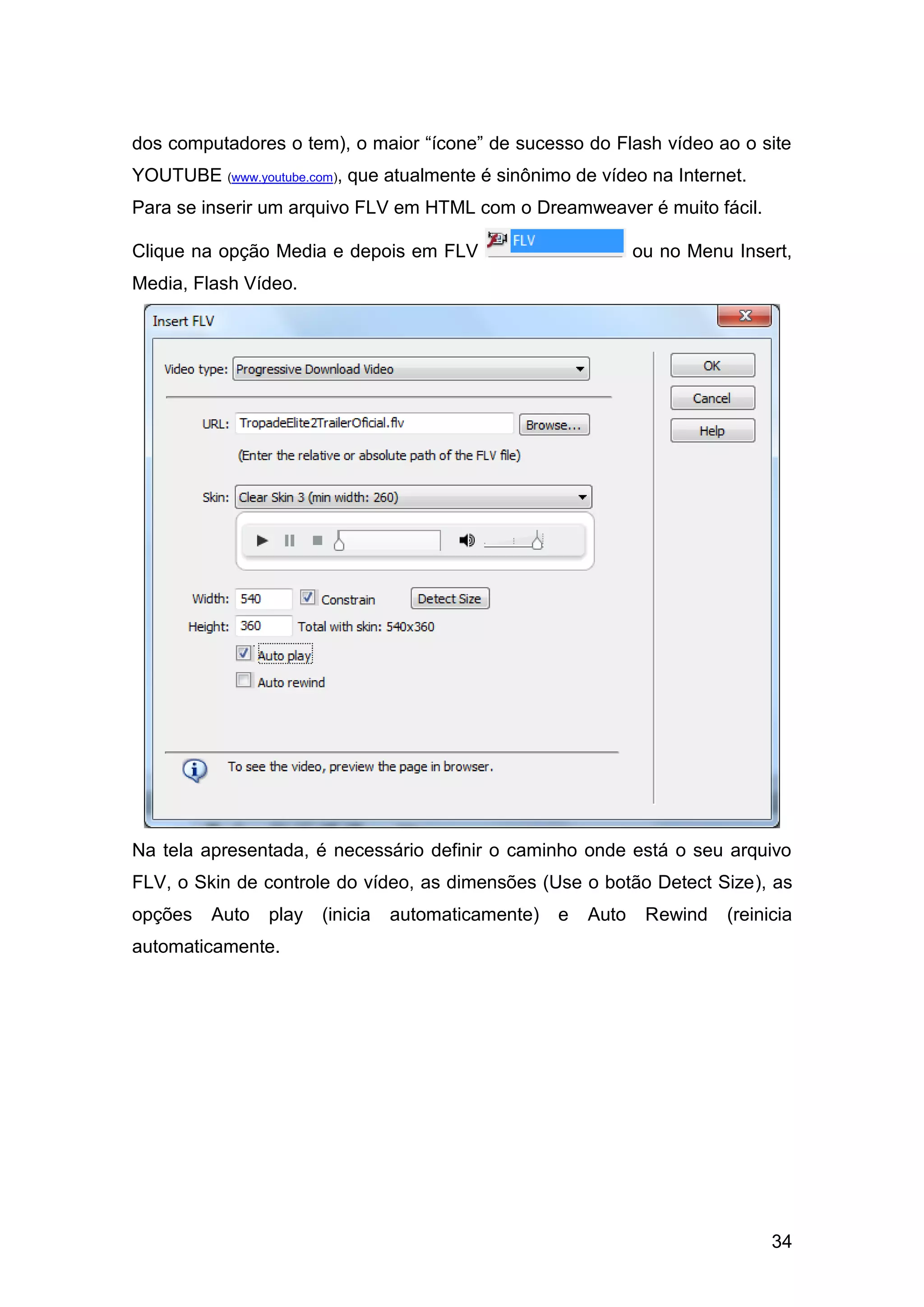 34
dos computadores o tem), o maior “ícone” de sucesso do Flash vídeo ao o site
YOUTUBE (www.youtube.com), que atualmente é sinônimo de vídeo na Internet.
Para se inserir um arquivo FLV em HTML com o Dreamweaver é muito fácil.
Clique na opção Media e depois em FLV ou no Menu Insert,
Media, Flash Vídeo.
Na tela apresentada, é necessário definir o caminho onde está o seu arquivo
FLV, o Skin de controle do vídeo, as dimensões (Use o botão Detect Size), as
opções Auto play (inicia automaticamente) e Auto Rewind (reinicia
automaticamente.
 