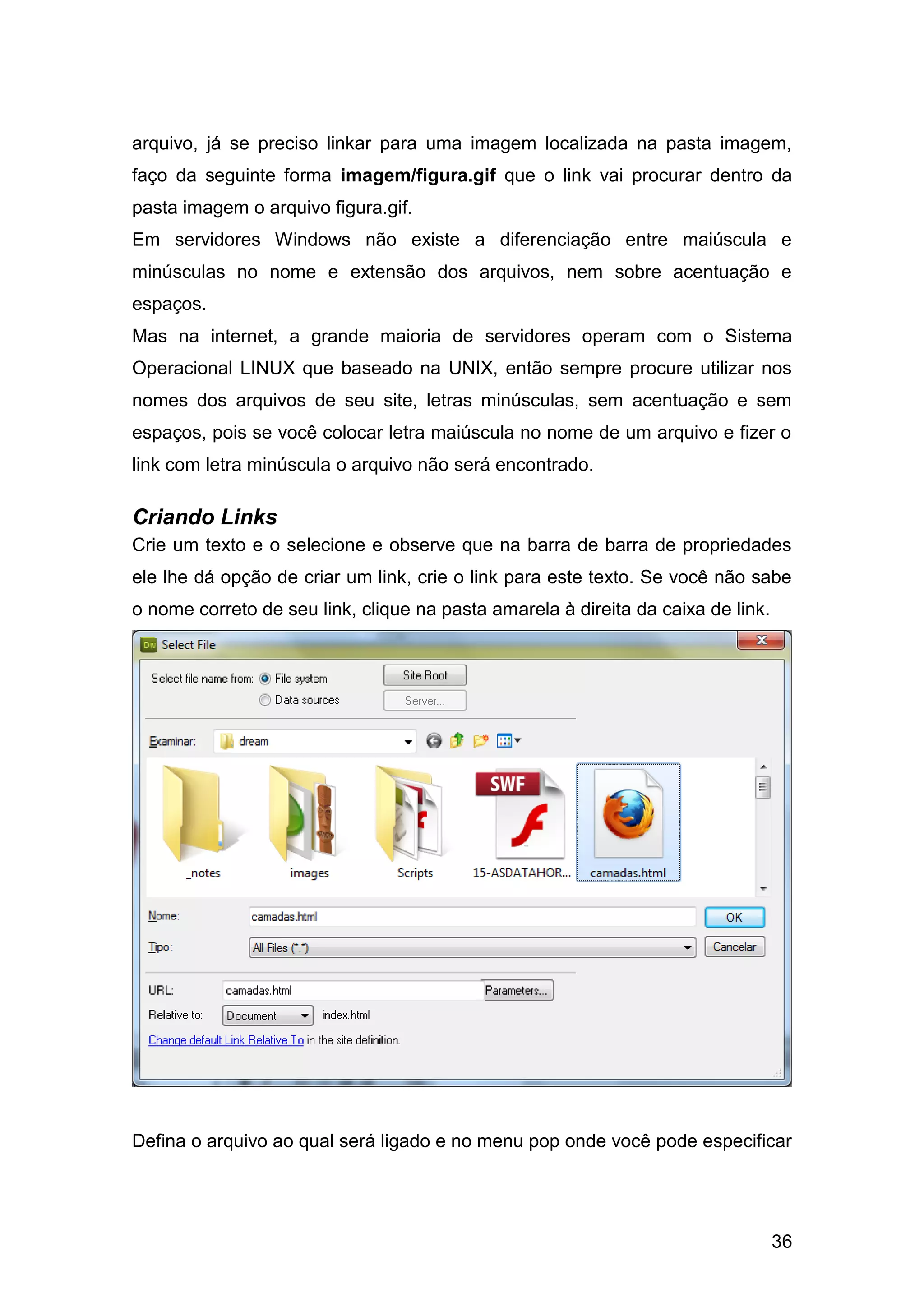 36
arquivo, já se preciso linkar para uma imagem localizada na pasta imagem,
faço da seguinte forma imagem/figura.gif que o link vai procurar dentro da
pasta imagem o arquivo figura.gif.
Em servidores Windows não existe a diferenciação entre maiúscula e
minúsculas no nome e extensão dos arquivos, nem sobre acentuação e
espaços.
Mas na internet, a grande maioria de servidores operam com o Sistema
Operacional LINUX que baseado na UNIX, então sempre procure utilizar nos
nomes dos arquivos de seu site, letras minúsculas, sem acentuação e sem
espaços, pois se você colocar letra maiúscula no nome de um arquivo e fizer o
link com letra minúscula o arquivo não será encontrado.
Criando Links
Crie um texto e o selecione e observe que na barra de barra de propriedades
ele lhe dá opção de criar um link, crie o link para este texto. Se você não sabe
o nome correto de seu link, clique na pasta amarela à direita da caixa de link.
Defina o arquivo ao qual será ligado e no menu pop onde você pode especificar
 