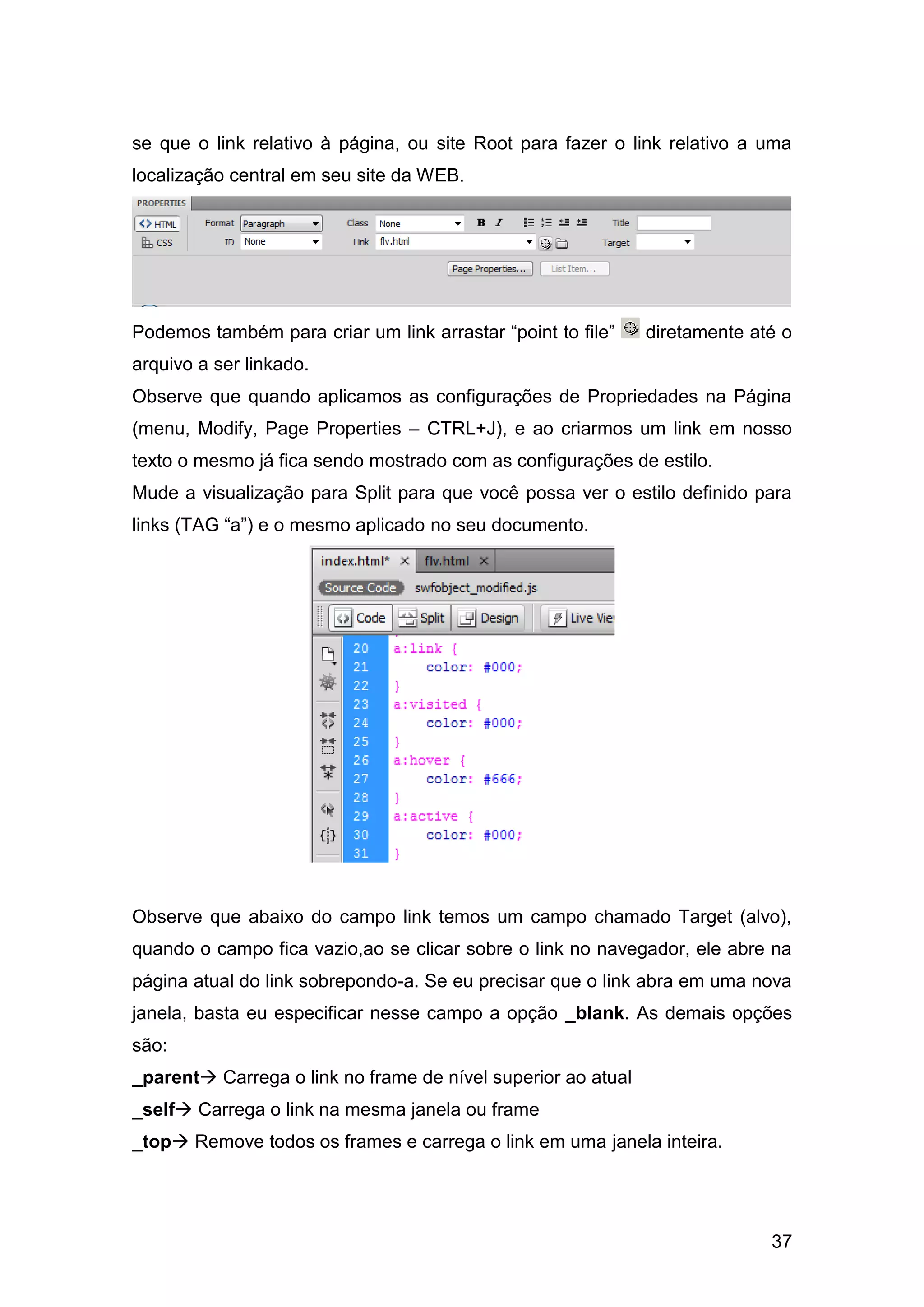 37
se que o link relativo à página, ou site Root para fazer o link relativo a uma
localização central em seu site da WEB.
Podemos também para criar um link arrastar “point to file” diretamente até o
arquivo a ser linkado.
Observe que quando aplicamos as configurações de Propriedades na Página
(menu, Modify, Page Properties – CTRL+J), e ao criarmos um link em nosso
texto o mesmo já fica sendo mostrado com as configurações de estilo.
Mude a visualização para Split para que você possa ver o estilo definido para
links (TAG “a”) e o mesmo aplicado no seu documento.
Observe que abaixo do campo link temos um campo chamado Target (alvo),
quando o campo fica vazio,ao se clicar sobre o link no navegador, ele abre na
página atual do link sobrepondo-a. Se eu precisar que o link abra em uma nova
janela, basta eu especificar nesse campo a opção _blank. As demais opções
são:
_parent Carrega o link no frame de nível superior ao atual
_self Carrega o link na mesma janela ou frame
_top Remove todos os frames e carrega o link em uma janela inteira.
 